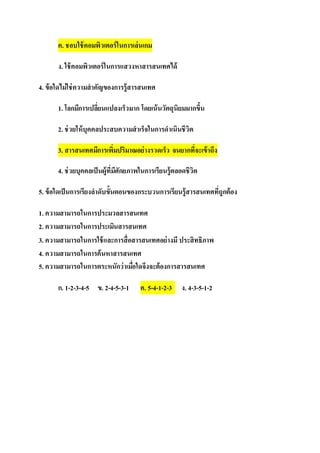 ค. ชอบใช้คอมพิวเตอร์ในการเล่นเกม
ง. ใช้คอมพิวเตอร์ในการแสวงหาสารสนเทศได้
4. ข้อใดไม่ใช่ความสาคัญของการรู้สารสนเทศ
1. โลกมีการเปลี่ยนแปลงเร็วมาก โดยเน้นวัตถุนิยมมากขึ้น
2. ช่วยให้บุคคลประสบความสาเร็จในการดาเนินชีวิต
3. สารสนเทศมีการเพิ่มปริมาณอย่างรวดเร็ว จนยากที่จะเข้าถึง
4. ช่วยบุคคลเป็นผู้ที่มีศักยภาพในการเรียนรู้ตลอดชีวิต
5. ข้อใดเป็นการเรียงลาดับขั้นตอนของกระบวนการเรียนรู้สารสนเทศที่ถูกต้อง
1. ความสามารถในการประมวลสารสนเทศ
2. ความสามารถในการประเมินสารสนเทศ
3. ความสามารถในการใช้และการสื่อสารสนเทศอย่างมี ประสิทธิภาพ
4. ความสามารถในการค้นหาสารสนเทศ
5. ความสามารถในการตระหนักว่าเมื่อใดจึงจะต้องการสารสนเทศ
ก. 1-2-3-4-5 ข. 2-4-5-3-1 ค. 5-4-1-2-3 ง. 4-3-5-1-2
 