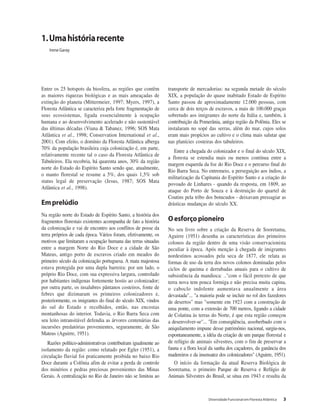 Diversidade Funcional em Floresta Atlântica 3
Entre os 25 hotspots da biosfera, as regiões que contêm
as maiores riquezas biológicas e as mais ameaçadas de
extinção do planeta (Mittermeier, 1997; Myers, 1997), a
Floresta Atlântica se caracteriza pela forte fragmentação de
seus ecossistemas, ligada essencialmente à ocupação
humana e ao desenvolvimento acelerado e não sustentável
das últimas décadas (Viana & Tabanez, 1996; SOS Mata
Atlântica et al., 1998; Conservation International et al.,
2001). Com efeito, o domínio da Floresta Atlântica alberga
70% da população brasileira cuja colonização é, em parte,
relativamente recente tal o caso da Floresta Atlântica de
Tabuleiros. Ela recobria, há quarenta anos, 30% da região
norte do Estado do Espírito Santo sendo que, atualmente,
o manto florestal se resume a 5%, dos quais 1,5% sob
status legal de preservação (Jesus, 1987; SOS Mata
Atlântica et al., 1998).
Emprelúdio
Na região norte do Estado de Espírito Santo, a história dos
fragmentos florestais existentes acompanha de fato a história
da colonização e vai de encontro aos conflitos de posse da
terra próprios de cada época. Vários foram, efetivamente, os
motivos que limitaram a ocupação humana das terras situadas
entre a margem Norte do Rio Doce e a cidade de São
Mateus, antigo porto de escravos criado em meados do
primeiro século da colonização portuguesa. A mata majestosa
estava protegida por uma dupla barreira: por um lado, o
próprio Rio Doce, com sua expressiva largura, controlado
por habitantes indígenas fortemente hostis ao colonizador;
por outra parte, os insalubres pântanos costeiros, fonte de
febres que dizimaram os primeiros colonizadores e,
posteriormente, os imigrantes do final do século XIX, vindos
do sul do Estado e recolhidos, então, nas encostas
montanhosas do interior. Todavia, o Rio Barra Seca com
seu leito intransitável defendia as árvores centenárias das
incursões predatórias provenientes, seguramente, de São
Mateus (Aguirre, 1951).
Razões político-administrativas contribuíram igualmente ao
isolamento da região: como relatado por Egler (1951), a
circulação fluvial foi praticamente proibida no baixo Rio
Doce durante a Colônia afim de evitar a perda de controle
dos minérios e pedras preciosas provenientes das Minas
Gerais. A centralização no Rio de Janeiro não se limitou ao
transporte de mercadorias: na segunda metade do século
XIX, a população do quase inabitado Estado de Espírito
Santo passou de aproximadamente 12.000 pessoas, com
cerca de dois terços de escravos, a mais de 100.000 graças
sobretudo aos imigrantes do norte da Itália e, também, à
contribuição da Pomerânia, antiga região da Polônia. Eles se
instalaram no sopé das serras, além do mar, cujos solos
eram mais propícios ao cultivo e o clima mais salutar que
nas planícies costeiras dos tabuleiros.
Entre a chegada do colonizador e o final do século XIX,
a floresta se estendia mais ou menos contínua entre a
margem esquerda da foz do Rio Doce e o percurso final do
Rio Barra Seca. No entremeio, a perseguição aos índios, a
militarização da Capitania do Espírito Santo e a criação do
povoado de Linhares - quando da resposta, em 1809, ao
ataque do Porto de Souza e à destruição do quartel de
Coutins pela tribo dos botucudos - deixavam pressagiar as
drásticas mudanças do século XX.
Oesforçopioneiro
No seu livro sobre a criação da Reserva de Sooretama,
Aguirre (1951) desenha as características dos primeiros
colonos da região dentro de uma visão conservacionista
peculiar à época. Após menção à chegada de imigrantes
nordestinos acossados pela seca de 1877, ele relata as
formas de uso da terra dos novos colonos dominadas pelos
ciclos de queima e derrubadas anuais para o cultivo de
subsistência da mandioca: .."com o fácil pretexto de que
terra nova tem pouca formiga e não precisa muita capina,
o caboclo indolente aumentava anualmente a área
devastada"... "a maioria pode se incluir no rol dos fazedores
de desertos" mas "somente em 1923 com a construção de
uma ponte, com a extensão de 700 metros, ligando a cidade
de Colatina às terras do Norte, é que esta região começou
a desenvolver-se"... "Em conseqüência, assoberbado com o
aniquilamento impune desse patrimônio nacional, surgiu-nos,
espontaneamente, a idéia da criação de um parque florestal e
de refúgio de animais silvestres, com o fim de preservar a
fauna e a flora local da sanha dos caçadores, da ganância dos
madereiros e da insensatez dos colonizadores" (Aguirre, 1951).
O início da formação da atual Reserva Biológica de
Sooretama, o primeiro Parque de Reserva e Refúgio de
Animais Silvestres do Brasil, se situa em 1943 e resulta da
1.Umahistóriarecente
Irene Garay
 