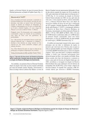 4 Irene Garay & Cecília Maria Rizzini (orgs.)
doação, ao Governo Federal, de uma já existente Reserva
Florestal pertencente ao Estado de Espírito Santo (Fig. 1).
Figura 1. Decreto do Interventor do Estado do Espírito
Santo instituindo a doação das terras que originaram
a criação da Reserva Biológica de Sooretama.
Na realidade, esta primeira Reserva Florestal Estadual,
objeto da doação, havia tido sua área original substituída
por outra de tamanho similar. Situadas, anteriormente, a
Oeste da antiga rodovia Linhares-São Mateus, as terras da
Reserva Estadual estavam anteriormente delimitadas a Leste
da dita rodovia, quando da criação, em 30 de setembro de
1941, pelo interventor do Estado através do Decreto-lei n°
12.958 (Fig. 2). As escrituras da doação ao Governo
Federal foram realizadas em 1965, ou seja, após mais de
vinte anos. A área original ao Oeste, outrora substituída,
isto é, a Reserva Florestal Barra Seca, será objeto de
sucessivos conflitos de posse da terra que se alastraram
até 1971 quando o Instituto Brasileiro de Florestas (IBDF)
decide, pela Portaria n° 2.015/71, a incorporação definitiva
da Reserva de Barra Seca à Reserva Biológica de
Sooretama, denominação esta última dada pela Portaria do
IBDF n° 939 de 1969 (IBDF & FBCN, 1981). Os mais
de 10.000 hectares se adicionam, então, aos 12.000 hectares
da primeira doação constituindo, junto com outras
demarcações, os cerca de 24.000 hectares da atual unidade
de conservação, a REBIO Sooretama (Fig. 3).
O conflito uso-conservação emerge de dois atores sociais
principais: por um lado, os habitantes da região, os
posseiros que conviviam com a floresta, entre os quais as
trinta ou quarenta famílias que foram obrigadas a transferir-
se da futura REBIO Sooretama para as terras de ninguém
(Aguirre, 1951); por outra parte, as próprias instituições
ligadas à União com marcada preocupação pelo
desenvolvimento do País e, em seguida, do Estado. Neste
último sentido, dois fatos são ilustrativos: o primeiro se
refere a uma ação do Governo do Espírito Santo que, em
1968, reivindicou a revogação da doação da Reserva
Florestal Barra Seca cuja exploração seria do interesse da
Companhia Vale do Rio Doce, nesse tempo, empresa do
Governo Federal. O segundo fato concerne a BR-101,
estrada federal que atravessa a REBIO Sooretama,
Figura 2.Traçado original da Reserva Biológica de Sooretama quando da criação do Parque de Reserva e
Refúgio de Animais Silvestres Sooretama. Segundo Aguirre (1951).
 