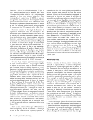 6 Irene Garay & Cecília Maria Rizzini (orgs.)
construída à revelia da legislação ambiental, já que, na
época, uma tal construção não era permitida pelo Código
Florestal de 1965 (IBDF & FBCN, 1981); ela é construída
seguindo a linha dos antigos telégrafos. Mas,
contemporâneo à criação inicial da REBIO, ou seja, nos
anos quarenta, inicia-se um novo fluxo migratório maciço
que traz à cena outros colonos; são os habitantes da serra,
movidos pelo esgotamento da terra conseqüente aos plantios
de café. Esta imigração interna é todavia favorecida quando
da inauguração, em 1953, da ponte sobre o Rio Doce.
O drástico aumento da devastação da floresta e da
exploração madeireira surge na convergência das
necessidades deste conjunto de agentes. Para uns, o solo
da mata deveria sustentar as plantações; para os outros, a
força dos fustes devia ser transformada em telégrafos,
dormentes e, ainda, carvão. Entre ambos, o acordo nos
momentos de crise, tal o acontecido na década de 50 quando
do incentivo da retirada oficial dos pés de café resultante
da queda brutal dos preços ao nível internacional. É a
volta ao corte das árvores da floresta que possibilita a
subsistência dos habitantes da região. A década de 60 é
marcada pelos plantios de Eucalyptus, que também
atravessam o Rio Doce por meio da Florestas Rio Doce,
uma subsidiária da Companhia Vale do Rio Doce, empresa
que deverá contribuir à criação da Reserva Florestal de
Linhares aportando uma efetiva continuidade, na sua porção
Leste, à floresta já protegida da REBIO Sooretama.
Nos anos 50, as barreiras que impediram a ocupação
da região haviam desaparecido: a criação de gado a Oeste,
os plantios de café ao Sul, enfim, as manchas arborizadas
dos Eucalyptus foram cercando o contorno da REBIO
Sooretama e quebrando a continuidade do manto florestal.
Ao isolamento da floresta, se contrapõe, nesse ínterim, a
formação da Reserva Florestal de Linhares, área preservada
que possibilita praticamente dobrar a superfície da REBIO
Sooretama. Parece, então, que um paciente trabalho de
reunião de diversas glebas, integrando uma única área, deu
nascimento à configuração atual da Reserva de Linhares,
ou Reserva Natural da Companhia Vale do Rio Doce
(Borgonovi, 1983). Algumas escrituras mostram terem sido
adquiridas em 1951 com a pretendida intenção de estabelecer
um estoque madeireiro para a construção da estrada de
ferro Vitória-Minas (Borgonovi, 1983; Jesus, 1988). Até
1977 foram realizados diversos levantamentos silvo-culturais
destinados fundamentalmente à avaliação do potencial
madeireiro para o uso sustentado; isto é, o extrativismo
seletivo tal como praticado nos anos 60. Porém, nenhum
plano de utilização fora implementado e a mata natural e
seus ecossistemas associados, que se estendiam sobre
19.000 hectares, não sofreram praticamente intervenção
(Jesus, 1988).
Pouco se sabe sobre os colonos que habitavam nessas
terras mas a presença atual de um cemitério e a eliminação
recente de um coreto revelam a presença passada da
comunidade de São João Batista, porém pouco populosa, e
deixam imaginar uma ocupação da área por antigos
posseiros. O certo é que progressivamente a necessidade de
conservação se integrou nos planos de atividade da
propriedade, centrados na pesquisa de restauração florestal
e na recuperação de áreas degradadas com essências nativas
(Borgonovi, 1983; Jesus, 1987,1988). No entanto, a Reserva,
chamada de "a floresta" foi fonte de emprego, até o início
dos anos noventa, para a comunidade vizinha do Distrito de
Córrego d'Água, denominação consecutiva à grande seca de
1954 quando excepcionalmente este córrego conservara o
precioso recurso. Ela representa um centro privilegiado de
desenvolvimento de conhecimentos, já acumulado durante
quatro décadas, sobre a Floresta Atlântica de Tabuleiros.
Entre o Rio Barra Seca e o Rio Doce, a floresta nativa se
havia recolhido essencialmente nos limites de ambas as
Reservas sem esquecer algumas propriedades rurais cujas
terras, contíguas à Reserva de Linhares, suavizam, ainda
hoje, seu contorno áspero que lembra a compra das
diferentes glebas. Hoje, a mancha florestal de quase 50.000
hectares é um dois maiores remanescentes de Floresta
Atlântica do Norte de Rio de Janeiro ao Sul da Bahia e
representa mais de 50% da floresta restante no Estado do
Espirito Santo.
Aflorestaviva
Contudo, a memória da floresta, outrora existente, ficou
enraizada na população local e os numerosos fragmentos
que aqui e acolá surgem na paisagem, entre os plantios de
café, testemunham uma certa integração uso-conservação. Se
o homem da mata, com seu cultivo itinerante incessante,
sem esgotar a terra, facilitava com certeza a cicatrização das
clareiras, o colono mais recente, que introduz o café, precisa
da madeira e aprende os diversos usos das espécies nativas.
Ele se contrapõe ao criador de gado, que fora oficialmente
incentivado no passado (Aguirre, 1947), apesar da recorrente
utilização do fogo para rebrote dos pastos e da degradação
acelerada das terras sem retorno social conseqüente. São os
numerosos descendentes destes colonos e dos antigos
homens da mata que, em 1994, fundam e instituem o
Município de Sooretama centralizado no povoado de
Córrego d'Água, assim chamado porque "é em Sooretama
que se encontra a mata ainda existente". A criação do
Município de Sooretama vem a outorgar à Floresta Atlântica
dos Tabuleiros Terciários uma identidade política e um
projeto de futuro.
As novas tecnologias agrícolas necessitam do uso racional
d'água, cuja existência está intimamente ligada à preservação
e restauração da floresta que margeia os numerosos córregos
e riachos e que fora outrora devastada, quase em totalidade.
Pode ser que aquele escrito quando do Plano de Manejo da
Reserva Biológica de Sooretama represente algo mais que
 