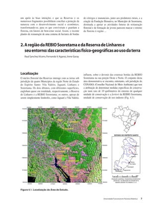 Diversidade Funcional em Floresta Atlântica 7
um apelo às boas intenções e que as Reservas e os
numerosos fragmentos possibilitem conciliar a proteção da
natureza com o desenvolvimento social e econômico,
transformando-se, para os que conviveram e guardam a
floresta, em fatores de bem-estar social. Assim, o recente
plantio de restauração de uma centena de hectares de bordas
de córregos e mananciais, junto aos produtores rurais, e a
criação da Fundação Bionativa, no Município de Sooretama,
destinada a apoiar as atividades futuras de restauração
florestal e de formação de jovens parecem marcar o retorno
da floresta à região ...
2.AregiãodaREBIOSooretamaedaReservadeLinharese
seuentorno:dascaracterísticasfísico-geográficasaousodaterra
Raul Sanchez Vícens, Fernando V.Agarez, Irene Garay
Figura 4.1. Localização da Área de Estudo.
Localização
O núcleo florestal das Reservas interage com as terras sob
jurisdição de quatro Municípios da região Norte do Estado
do Espírito Santo: Vila Valério, Jaguaré, Linhares e
Sooretama. Os dois últimos, com diferentes superfícies,
englobam quase em totalidade, respectivamente, a Reserva
de Linhares e a REBIO Sooretama; os outros, apesar de
serem simplesmente limítrofes, como Jaguaré e Vila Valério,
influem, sobre o devenir das extensas bordas da REBIO
Sooretama na sua porção Oeste e Norte. O conjunto desta
área demonstrativa se encontra, entretanto, sob jurisdição do
CONAMA (Conselho Nacional do Meio Ambiente) que tem
a atribuição de determinar medidas específicas de conserva-
ção num raio de 10 quilômetros do entorno de qualquer
unidade de conservação e a fortiori da REBIO Sooretama,
unidade de conservação de uso indireto (Fig. 4.1).
 