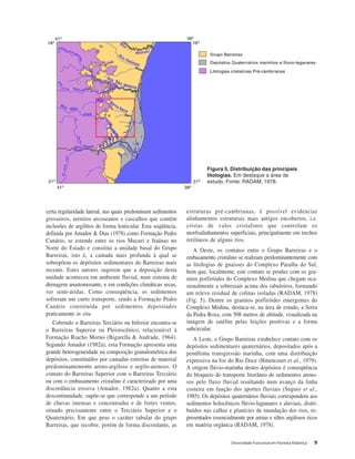 Diversidade Funcional em Floresta Atlântica 9
certa regularidade lateral, nas quais predominam sedimentos
grosseiros, arenitos arcoseanos e cascalhos que contêm
inclusões de argilitos de forma lenticular. Esta seqüência,
definida por Amador & Dias (1978) como Formação Pedro
Canário, se estende entre os rios Mucuri e Itaúnas no
Norte do Estado e constitui a unidade basal do Grupo
Barreiras, isto é, a camada mais profunda à qual se
sobrepõem os depósitos sedimentares do Barreiras mais
recente. Estes autores sugerem que a deposição desta
unidade aconteceu em ambiente fluvial, num sistema de
drenagem anastomosante, e em condições climáticas secas,
ver semi-áridas. Como conseqüência, os sedimentos
sofreram um curto transporte, sendo a Formação Pedro
Canário constituída por sedimentos depositados
praticamente in situ.
Cobrindo o Barreiras Terciário ou Inferior encontra-se
o Barreiras Superior ou Pleistocênico, relacionável à
Formação Riacho Morno (Bigarella & Andrade, 1964).
Segundo Amador (1982a), esta Formação apresenta uma
grande heterogeneidade na composição granulométrica dos
depósitos, constituídos por camadas estreitas de material
predominantemente areno-argiloso e argilo-arenoso. O
contato do Barreiras Superior com o Barreiras Terciário
ou com o embasamento cristalino é caracterizado por uma
discordância erosiva (Amador, 1982a). Quanto a esta
descontinuidade, supõe-se que corresponde a um período
de chuvas intensas e concentradas e de fortes ventos,
situado precisamente entre o Terciário Superior e o
Quaternário. Em que pese o caráter tabular do grupo
Barreiras, que recobre, porém de forma discordante, as
estruturas pré-cambrianas, é possível evidenciar
alinhamentos estruturais mais antigos encobertos, i.e.
cristas de vales cristalinos que controlam os
morfoalinhamentos superficiais, principalmente em trechos
retilíneos de alguns rios.
A Oeste, os contatos entre o Grupo Barreiras e o
embasamento cristalino se realizam predominantemente com
as litologias de gnaisses do Complexo Paraíba do Sul,
bem que, localmente, este contato se produz com os gra-
nitos porfiróides do Complexo Medina que chegam oca-
sionalmente a sobressair acima dos tabuleiros, formando
um relevo residual de colinas isoladas (RADAM, 1978)
(Fig. 5). Dentre os granitos porfiróides emergentes do
Complexo Medina, destaca-se, na área de estudo, a Serra
da Pedra Roxa, com 508 metros de altitude, visualizada na
imagem de satélite pelas feições positivas e a forma
subcircular.
A Leste, o Grupo Barreiras estabelece contato com os
depósitos sedimentares quaternários, depositados após a
penúltima transgressão marinha, com uma distribuição
expressiva na foz do Rio Doce (Bittencourt et al., 1979).
A origem flúvio-marinha destes depósitos é conseqüência
do bloqueio do transporte litorâneo de sedimentos areno-
sos pelo fluxo fluvial resultando num avanço da linha
costeira em função dos aportes fluviais (Suguio et al.,
1985). Os depósitos quaternários fluviais correspondem aos
sedimentos holocênicos flúvio-lagunares e aluviais, distri-
buídos nas calhas e planícies de inundação dos rios, re-
presentados essencialmente por areias e siltes argilosos ricos
em matéria orgânica (RADAM, 1978).
Figura 5. Distribuição das principais
litologias. Em destaque a área de
estudo. Fonte: RADAM, 1978.
 