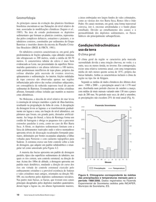 10 Irene Garay & Cecília Maria Rizzini (orgs.)
Geomorfologia
As principais causas da evolução das planícies litorâneas
brasileiras encontram-se nas flutuações do nível relativo do
mar, associadas às modificações climáticas (Suguio et al.,
1985). Na área de estudo predominam os depósitos
sedimentares que formam as planícies costeiras, representa-
das pelos complexos deltaicos, estuarinos e praianos, e os
tabuleiros costeiros, constituídos por sedimentos do Grupo
Barreiras e inseridos dentro da encosta do Planalto Crista-
lino Brasileiro (IBGE & FBCN, 1981).
Os tabuleiros costeiros caracterizam-se, em geral, pela
predominância de feições aplanadas, cujas altitudes máximas
não ultrapassam os 200 metros, sendo a média de 60-70
metros. A característica tabular do relevo é mais bem
evidenciada ao Leste, nas proximidades da superfície flúvio-
marinha quaternária e em alturas inferiores a 100 metros,
onde predominam interflúvios de topo plano, próprios das
colinas abatidas pela sucessão de eventos erosivos,
aplanamentos e sedimentação. Ao interior, feições onduladas
de topo convexo são observadas apenas nas regiões
influenciadas pelo relevo das rochas cristalinas subjacentes,
em conseqüência da reduzida espessura local do pacote
sedimentar do Barreiras. Eventualmente as rochas cristalinas
afloram, formando colinas isoladas que mantém as maiores
cotas altimétricas.
No Holoceno, a descida do nível relativo do mar levou
à construção de terraços marinhos a partir de ilhas-barreiras,
resultando na progradação da linha de costa. A decapitação
da drenagem levou as lagunas a se transformarem gradual-
mente em lagoas e estas, em função do nível altimétrico, em
pântanos que foram, em grande parte, drenados artificial-
mente. Ao longo do litoral, a faixa de Restinga forma um
cordão de barragem e obriga os pequenos rios a percorrer
extensões paralelas à costa, como no caso do Rio Barra
Seca. A Oeste, os depósitos sedimentares limitam com a
faixa de dobramentos reativados onde o relevo montanhoso
apresenta níveis de dissecação escalonados formando pata-
mares, delimitados por frentes escarpadas adaptadas a falhas
voltadas para Noroeste e com caimento topográfico para
Sudeste. A estrutura exerce um forte controle sobre a rede
de drenagem, que adquire um padrão subdendrítico e retan-
gular tal como amostrado pela Figura 4.2.
A maioria das bacias apresenta um padrão de drenagem
paralelo, típico das superfícies sedimentares de tabuleiro, nas
quais os rios correm, sem controle estrutural, na direção do
mar. Acima dos 100m de altitude, a drenagem apresenta um
padrão mais dendítrico, mudando a direção do curso dos
rios em virtude do controle estrutural exercido pelo
embasamento cristalino e a provável existência de fraturas
e vales cristalinos mais antigos, orientados na direção NE-
SW, ora recobertos pelos depósitos sedimentares terciários.
Nas partes mais baixas, as bacias, que tiveram seus canais
principais decapitados pelos depósitos marinhos quaternários,
deram lugar a lagoas ou, em alturas ligeiramente maiores,
a áreas embrejadas nos largos fundos de vales colmatados,
como as várzeas dos rios Barra Seca, Ronco Alto e João
Pedro. Os canais mostram, em geral, uma forma transversal
convexa, isto é, encostas arredondadas e o fundo plano
entulhado. Devido ao entulhamento dos canais e à
permeabilidade dos depósitos sedimentares, os fluxos
hídricos são principalmente subsuperficiais.
Condiçõeshidroclimáticase
uso da terra
O clima geral
O clima geral da região se caracteriza pela marcada
sazonalidade devida a uma estação chuvosa, no verão, e a
outra, seca ou menos úmida, no inverno. Em contraposição,
existe uma relativa isotermia anual, com uma temperatura
média do mês menos quente acima de 18°C, própria das
baixas latitudes. Ambas as características incluem o clima da
região no tipo Aw de Köppen.
Segundo as médias de dados climáticos dos últimos doze
anos - 1988 a 2000 -, a precipitação anual é de 1.178 mm/
ano, distribuída num período chuvoso de outubro a março,
com médias de totais mensais variando entre 130 mm a pouco
mais de 200 mm. No período mais seco, de abril a setembro,
as precipitações não excedem 25% do total anual (Fig. 6).
Figura 6. Climograma correspondente às médias
das precipitações e temperaturas mensais para o
período 1988-2000. Dados registrados na Fazenda
Experimental de Sooretama cedidos pela INCAPER,
Município de Sooretama, ES.
 