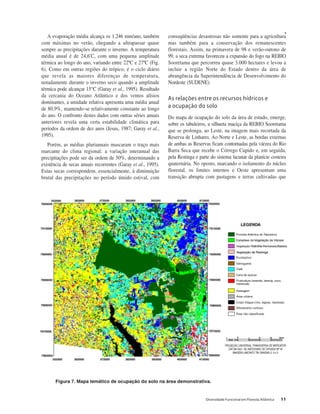 Diversidade Funcional em Floresta Atlântica 11
A evaporação média alcança os 1.246 mm/ano, também
com máximas no verão, chegando a ultrapassar quase
sempre as precipitações durante o inverno. A temperatura
média anual é de 24,6ºC, com uma pequena amplitude
térmica ao longo do ano, variando entre 22ºC e 27ºC (Fig.
6). Como em outras regiões do trópico, é o ciclo diário
que revela as maiores diferenças de temperatura,
notadamente durante o inverno seco quando a amplitude
térmica pode alcançar 15°C (Garay et al., 1995). Resultado
da cercania do Oceano Atlântico e dos ventos alísios
dominantes, a umidade relativa apresenta uma média anual
de 80,9%, mantendo-se relativamente constante ao longo
do ano. O confronto destes dados com outras séries anuais
anteriores revela uma certa estabilidade climática para
períodos da ordem de dez anos (Jesus, 1987; Garay et al.,
1995).
Porém, as médias plurianuais mascaram o traço mais
marcante do clima regional: a variação interanual das
precipitações pode ser da ordem de 50%, determinando a
existência de secas anuais recorrentes (Garay et al., 1995).
Estas secas correspondem, essencialmente, à diminuição
brutal das precipitações no período úmido estival, com
conseqüências desastrosas não somente para a agricultura
mas também para a conservação dos remanescentes
florestais. Assim, na primavera de 98 e verão-outono de
99, a seca extrema favoreceu a expansão do fogo na REBIO
Sooretama que percorreu quase 3.000 hectares e levou a
incluir a região Norte do Estado dentro da área de
abrangência da Superintendência de Desenvolvimento do
Nordeste (SUDENE).
As relações entre os recursos hídricos e
a ocupação do solo
Do mapa de ocupação do solo da área de estudo, emerge,
sobre os tabuleiros, a silhueta maciça da REBIO Sooretama
que se prolonga, ao Leste, na imagem mais recortada da
Reserva de Linhares. Ao Norte e Leste, as bordas externas
de ambas as Reservas ficam contornadas pela várzea do Rio
Barra Seca que recebe o Córrego Cupido e, em seguida,
pela Restinga e parte do sistema lacunar da planície costeira
quaternária. No oposto, marcando o isolamento do núcleo
florestal, os limites internos e Oeste apresentam uma
transição abrupta com pastagens e terras cultivadas que
Figura 7. Mapa temático de ocupação do solo na área demonstrativa.
 