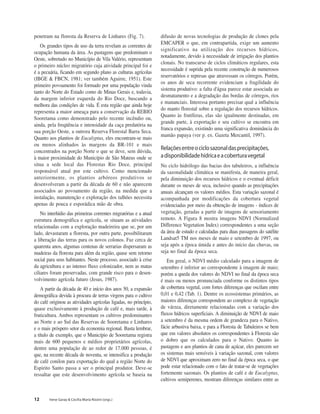12 Irene Garay & Cecília Maria Rizzini (orgs.)
penetram na floresta da Reserva de Linhares (Fig. 7).
Os grandes tipos de uso da terra revelam as correntes de
ocupação humana da área. As pastagens que predominam o
Oeste, sobretudo no Município de Vila Valério, representam
o primeiro núcleo migratório cuja atividade principal foi e
é a pecuária, ficando em segundo plano as culturas agrícolas
(IBGE & FBCN, 1981; ver também Aguirre, 1951). Este
primeiro povoamento foi formado por uma população vinda
tanto do Norte do Estado como de Minas Gerais e, todavia,
da margem inferior esquerda do Rio Doce, buscando a
melhora das condições de vida. É esta região que ainda hoje
representa a maior ameaça para a conservação da REBIO
Sooretama como demonstrado pelo recente incêndio ou,
ainda, pela freqüência e intensidade da caça predatória na
sua porção Oeste, a outrora Reserva Florestal Barra Seca.
Quanto aos plantios de Eucalyptus, eles encontram-se mais
ou menos alinhados às margens da BR-101 e mais
concentrados na porção Norte o que se deve, sem dúvida,
à maior proximidade do Município de São Mateus onde se
situa a sede local das Florestas Rio Doce, principal
responsável atual por este cultivo. Como mencionado
anteriormente, os plantios arbóreos produtivos se
desenvolveram a partir da década de 60 e não aparecem
associados ao povoamento da região, na medida que a
instalação, manutenção e exploração dos talhões necessita
apenas de pouca e esporádica mão de obra.
No interlúdio das primeiras correntes migratórias e a atual
estrutura demográfica e agrícola, se situam as atividades
relacionadas com a exploração madeireira que se, por um
lado, devastaram a floresta, por outra parte, possibilitaram
a liberação das terras para os novos colonos. Faz cerca de
quarenta anos, algumas centenas de serrarias dispersaram as
madeiras da floresta para além da região, quase sem retorno
social para seus habitantes. Neste processo, associado à crise
da agricultura e ao intenso fluxo colonizador, nem as matas
ciliares foram preservadas, com grande risco para o desen-
volvimento agrícola futuro (Jesus, 1987).
A partir da década de 40 e início dos anos 50, a expansão
demográfica devida à procura de terras virgens para o cultivo
do café originou as atividades agrícolas ligadas, no princípio,
quase exclusivamente à produção de café e, mais tarde, à
fruticultura. Ambos representam os cultivos predominantes
ao Norte e ao Sul das Reservas de Sooretama e Linhares
e o mais próspero setor da economia regional. Basta lembrar,
a título de exemplo, que o Município de Sooretama registra
mais de 600 pequenos e médios proprietários agrícolas,
dentre uma população de ao redor de 17.000 pessoas, é
que, na recente década de noventa, se intensifica a produção
de café conilon para exportação do qual a região Norte do
Espirito Santo passa a ser o principal produtor. Deve-se
ressaltar que este desenvolvimento agrícola se baseia na
difusão de novas tecnologias de produção de clones pela
EMCAPER o que, em contrapartida, exige um aumento
significativo na utilização dos recursos hídricos,
notadamente, devido à necessidade de irrigação dos plantios
clonais. No transcurso de ciclos climáticos regulares, esta
necessidade é suprida pela recente construção de numerosos
reservatórios e represas que atravessam os córregos. Porém,
os anos de seca recorrente evidenciam a fragilidade do
sistema produtivo: a falta d'água parece estar associada ao
desmatamento e a degradação das bordas de córregos, rios
e mananciais. Interessa portanto precisar qual a influência
do manto florestal sobre a regulação dos recursos hídricos.
Quanto às frutíferas, elas são igualmente destinadas, em
grande parte, à exportação e seu cultivo se encontra em
franca expansão, existindo uma significativa dominância do
mamão papaya (ver p. ex. Gazeta Mercantil, 1997).
Relaçõesentreociclosazonaldasprecipitações,
adisponibilidadehídricaeacoberturavegetal
No ciclo hidrólogo das bacias dos tabuleiros, a influência
da sazonalidade climática se manifesta, de maneira geral,
pela diminuição dos recursos hídricos e o eventual déficit
durante os meses de seca, inclusive quando as precipitações
anuais alcançam os valores médios. Esta variação sazonal é
acompanhada por modificações da cobertura vegetal
evidenciadas por meio da obtenção de imagens - índices de
vegetação, geradas a partir de imagens de sensoriamento
remoto. A Figura 8 mostra imagens NDVI (Normalized
Difference Vegetation Index) correspondentes a uma seção
da área de estudo e calculadas para duas passagens do satélite
Landsat5 TM nos meses de maio e setembro de 1997, ou
seja após a época úmida e antes do início das chuvas, ou
seja no final da época seca.
Em geral, o NDVI médio calculado para a imagem de
setembro é inferior ao correspondente à imagem de maio;
porém a queda dos valores do NDVI no final da época seca
é mais ou menos pronunciada conforme os distintos tipos
de cobertura vegetal, com fortes diferenças que oscilam entre
0,01 e 0,42 (Tab. 1). Dentre os ecossistemas primários, as
maiores diferenças correspondem ao complexo de vegetação
de várzea, diretamente relacionadas com a variação dos
fluxos hídricos superficiais. A diminuição de NDVI de maio
a setembro é da mesma ordem de grandeza para o Nativo,
fácie arbustiva baixa, e para a Floresta de Tabuleiros se bem
que em valores absolutos os correspondentes à Floresta são
o dobro que os calculados para o Nativo. Quanto às
pastagens e aos plantios de cana de açúcar, eles parecem ser
os sistemas mais sensíveis à variação sazonal, com valores
de NDVI que aproximam zero no final da época seca, o que
pode estar relacionado com o fato de tratar-se de vegetações
fortemente sazonais. Os plantios de café e de Eucalyptus,
cultivos semiperenes, mostram diferenças similares entre as
 