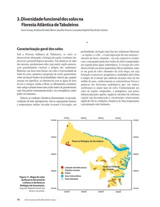 16 Irene Garay & Cecília Maria Rizzini (orgs.)
Caracterização geral dos solos
Sob a Floresta Atlântica de Tabuleiros, os solos se
desenvolvem abraçando a litologia da região, resultante dos
processos geomorfológicos passados. Nas planícies de topo
das mesetas, predominam solos cuja matriz argilo-arenosa,
com granulometria variável, é própria dos sedimentos
Barreiras; nas áreas mais baixas, em vales e à proximidade da
linha da costa, aumenta a proporção de areias quaternárias
sobre um lençol freático de profundidade variável que, quando
emerge em superfície, se entremescla com as águas do leito
de rios e córregos. Ainda, a Oeste, os afloramentos cristalinos
mais antigos proporcionam uma rocha matriz de granulometria
mais fina porém extremamente ácida e, em conseqüência, muito
pobre em nutrientes.
Todavia, as condições climáticas determinaram, no passado,
condições de forte intemperismo: chuvas seguramente intensas
e temperaturas médias elevadas levaram à lixiviação, em
profundidade, da fração mais fina dos sedimentos Barreiras
- as argilas e o silte - e à decomposição de seus minerais -
silicatos de ferro e alumínio - em seus respectivos óxidos,
com a conseguinte perda dos óxidos de silício transportados
em seguida pelas águas subterrâneas. À exceção dos solos
desenvolvidos em areias quaternárias flúvio-marítimas, trata-
se em geral de solos chamados de ciclo longo, em cuja
formação os processos geoquímicos, modulados pelo clima
e tempos de evolução que puderam alcançar mais de um
milhão de anos, condicionaram as características físicas e
químicas dos horizontes pedológicos que, em síntese,
conformam os atuais tipos de solos. Contrariamente aos
solos de regiões temperadas, a pedogênese está pouco
influenciada pelos aportes orgânicos advindos da cobertura
vegetal cuja decomposição é, em princípio, relativamente
rápida devido às condições climáticas de altas temperaturas
e precipitações não limitantes.
3.Diversidadefuncionaldossolosna
FlorestaAtlânticadeTabuleiros
Irene Garay,Andreia Kindel, Marco Aurélio Passos Louzada,Raphel David dos Santos
Figura11.Mapadesolos
daReservaFlorestalde
LinharesedaReserva
BiológicadeSooretama.
Segundo Raphael David dos
Santos (no prelo).
-
 