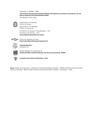 Subprojeto do PROBIO / MMA:
Conservação e Recuperação da Floresta Atlântica deTabuleiros,em Linhares e Sooretama - ES,com
BasenaAvaliaçãoFuncionaldaBiodiversidade.
Coordenadora: Irene Garay
Departamento de Botânica
Instituto de Biologia
Departamento de Geografia
Instituto de Geociências
Pró-Reitoria de Pesquisa e Pós-graduação - SR-2
Pró-Reitoria de Extensão - SR-5
Universidade Federal do Rio de Janeiro
Centro de Pesquisas de Solos
EmpresaBrasileiradePesquisaAgropecuária
FundaçãoBionativa
Sooretama, ES
Reserva Biológica de Sooretama, ES
Instituto Brasileiro de Meio Ambiente e dos Recursos Renováveis - IBAMA
Fundação Universitária José Bonifácio - FUJB
Apoio: Projeto de Conservação e Utilização da Diversidade Biológica Brasileira - PROBIO, Global Environment Facility -
GEF, Banco Mundial - BIRD, Conselho Nacional de Desenvolvimento Científico e Tecnológico - CNPq
 