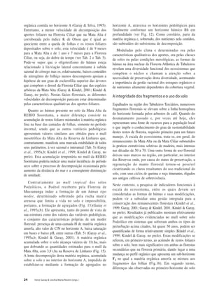 24 Irene Garay & Cecília Maria Rizzini (orgs.)
orgânica contida no horizonte A (Garay & Silva, 1995).
Entretanto, a menor velocidade de decomposição dos
aportes foliares na Floresta Ciliar que na Mata Alta é
corroborada pelo índice K de Olson que é igual ao
quociente entre a queda de folhas e os restos foliares
depositados sobre o solo; esta velocidade é de 9 meses
para a Mata Alta e de 1 ano e 7 meses para a Floresta
Ciliar, ou seja, do dobre de tempo (ver Tab. 2 e Tab. 5).
Pode-se supor que o oligotrofismo do húmus esteja
relacionado à lixiviação lateral concomitante à subida
sazonal do córrego mas os, relativamente, baixos conteúdos
de nitrogênio do folhiço menos descomposto apoiam a
hipótese de um grau de esclerofilia superior das árvores
que compõem o dossel da Floresta Ciliar que das espécies
arbóreas da Mata Alta (Garay & Kindel, 2001; Kindel &
Garay, no prelo). Nestas fácies florestais, as diferentes
velocidades de decomposição parecem estar determinadas
pelas características qualitativas dos aportes foliares.
Quanto ao húmus presente no solo da Mata Alta da
REBIO Sooretama, a maior diferença consiste na
acumulação de restos foliares misturados à matéria orgânica
fina na base das camadas de folhas, somente no período
invernal, sendo que as outras variáveis pedológicas
apresentam valores similares aos obtidos para o mull
mesotrófico da Mata Alta da Reserva de Linhares que,
contrariamente, manifesta uma marcada estabilidade de todos
seus parâmetros, à vez sazonal e interanual (Tab. 5) (Garay
et al., 1995a,b; Kindel et al., 1999; Kindel & Garay, no
prelo). Esta acumulação temporária no mull da REBIO
Sooretama poderia indicar uma maior incidência do período
seco sobre o processo de decomposição ocasionada pelo
aumento da distância do mar e a conseqüente diminuição
de umidade.
Contrariamente ao mull tropical dos solos
Podzólicos, o Podzol recoberto pela Floresta de
Mussununga induz a formação de um húmus tipo
moder, determinado sobretudo pela rocha matriz
arenosa que limita a vida no solo e impossibilita,
portanto, a formação de agregados (Fig. 15)(Garay et
al., 1995a,b). Ele apresenta, tanto do ponto de vista de
sua estrutura como dos valores das variáveis pedológicas,
o conjunto das características próprias de um moder
florestal: presença de uma camada H de matéria orgânica
amorfa, alto valor de C/N no horizonte A, baixa saturação
em bases e baixo pH, entre outras (Tab. 5) (Garay et al.,
1995a,b; Kindel & Garay, 2001). A matéria orgânica
acumulada sobre o solo alcança valores de 11t.ha, mais
que dobrando as quantidades estimadas para o mull da
Mata Alta, com 3,9 t.ha na Reserva de Linhares (Fig. 15).
A lenta decomposição desta matéria orgânica, acumulada
sobre o solo e no interior do horizonte A, impedida de
estabilizar-se mediante a formação de agregados no
horizonte A, atravessa os horizontes pedológicos para
finalmente conformar um horizonte húmico Bh em
profundidade (ver Fig. 12). Como corolário, parte da
matéria orgânica e, sobretudo, dos nutrientes nela contidos,
são subtraídos do subsistema de decomposição.
Moduladas pelo clima e determinadas ora pelas
características qualitativas dos aportes, ora pelas classes
de solos ou pelas condições mesológicas, as formas de
húmus na área nuclear da Floresta Atlântica de Tabuleiros
revelam uma diversidade funcional dos ecossistemas que
compõem o núcleo e chamam a atenção sobre a
necessidade de preservação desta diversidade, acentuando
a importância da gestão racional dos estoques orgânicos e
de nutrientes altamente dependentes da cobertura vegetal.
A integridade dos fragmentos e o uso do solo
Espalhados na região dos Tabuleiros Terciários, numerosos
fragmentos florestais se elevam sobre a linha homogênea
do horizonte formada pelos arbustos de café. Quando do
desmatamento passado e, por vezes até hoje, eles
representam uma fonte de recursos para a população local
o que impõe o conhecimento do grau de sustentabilidade
destes restos de floresta, requisito primeiro para um futuro
manejo. À escala do ecossistema, trata-se, em geral, de
remanescentes da Mata Alta ou da Mata Ciliar submetidos
às praticas extrativistas seletivas de madeira, mais intensas
nas décadas de 50 a 70. Uma outra forma de uso florestal
deixou suas marcas na região, em particular, no interior
das Reservas onde, por causa do status de preservação, a
regeneração do manto florestal tornou-se possível
cicatrizando os claros resultantes do uso tradicional do
solo, com seus ciclos de queima e roça itinerantes, rligados
aos antigos cultivos de sobrevivência.
Neste contexto, a pesquisa de indicadores funcionais à
escala do ecossistema, entre os quais devem ser
consideradas as formas de húmus e suas modificações,
podem vir a subsidiar uma gestão integrada para a
conservação dos remanescentes florestais (Kindel et al.,
1999; Garay, 2001; Garay & Kindel, 2001; Kindel & Garay,
no prelo). Resultados já publicados mostram efetivamente
que as modificações evidenciadas no mull sobre solo
Podzólico em sistemas que sofreram ambos os tipos de
perturbação acima citados, há quase 50 anos, podem ser
quantificadas de forma relativamente simples (Kindel et al.,
1999; Kindel & Garay, no prelo). Estas modificações se
referem, em primeiro termo, ao acúmulo de restos foliares
sobre o solo, bem mais significativo em ambas as florestas
secundárias que na floresta primária, dando lugar a uma
mudança no perfil orgânico que apresenta um sub-horizonte
F2 no qual a matéria orgânica amorfa se mistura aos
fragmentos das folhas (Fig.16). Em segundo termo,
diferenças são observadas no primeiro horizonte do solo
 