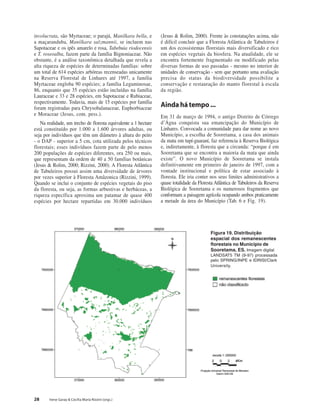 28 Irene Garay & Cecília Maria Rizzini (orgs.)
involucrata, são Myrtaceae; o parajú, Manilkara bella, e
a maçaranduba, Manilkara salzmannii, se incluem nas
Sapotaceae e os ipês amarelo e rosa, Tabebuia riodocensis
e T. roseoalba, fazem parte da família Bignoniaceae. Não
obstante, é a análise taxonômica detalhada que revela a
alta riqueza de espécies de determinadas famílias: sobre
um total de 614 espécies arbóreas recenseadas unicamente
na Reserva Florestal de Linhares até 1997, a família
Myrtaceae engloba 90 espécies; a família Leguminosae,
86, enquanto que 35 espécies estão incluídas na família
Lauraceae e 33 e 28 espécies, em Sapotaceae e Rubiaceae,
respectivamente. Todavia, mais de 15 espécies por família
foram registradas para Chrysobalanaceae, Euphorbiaceae
e Moraceae (Jesus, com. pess.).
Na realidade, um trecho de floresta equivalente a 1 hectare
está constituído por 1.000 a 1.600 árvores adultas, ou
seja por indivíduos que têm um diâmetro à altura do peito
- o DAP - superior a 5 cm, cota utilizada pelos técnicos
florestais; esses indivíduos fazem parte de pelo menos
200 populações de espécies diferentes, ora 250 ou mais,
que representam da ordem de 40 a 50 famílias botânicas
(Jesus & Rolim, 2000; Rizzini, 2000). A Floresta Atlântica
de Tabuleiros possui assim uma diversidade de árvores
por vezes superior à Floresta Amâzonica (Rizzini, 1999).
Quando se inclui o conjunto de espécies vegetais do piso
da floresta, ou seja, as formas arbustivas e herbáceas, a
riqueza específica aproxima um patamar de quase 400
espécies por hectare repartidas em 30.000 indivíduos
(Jesus & Rolim, 2000). Frente às constatações acima, não
é difícil concluir que a Floresta Atlântica de Tabuleiros é
um dos ecossistemas florestais mais diversificado e rico
em espécies vegetais da biosfera. Na atualidade, ele se
encontra fortemente fragmentado ou modificado pelas
diversas formas de uso passadas - mesmo no interior de
unidades de conservação - sem que portanto uma avaliação
precisa do status da biodiversidade possibilite a
conservação e restauração do manto florestal à escala
da região.
Aindahátempo...
Em 31 de março de 1994, o antigo Distrito de Córrego
d’Água conquista sua emancipação do Município de
Linhares. Convocada a comunidade para dar nome ao novo
Município, a escolha de Sooretama, a casa dos animais
da mata em tupí-guaraní, faz referencia à Reserva Biológica
e, indiretamente, à floresta que a circunda: “porque é em
Sooretama que se encontra a maioria da mata que ainda
existe”. O novo Município de Sooretama se instala
definitivamente em primeiro de janeiro de 1997, com a
vontade institucional e política de estar associado à
floresta. Ele iria conter nos seus limites administrativos a
quase totalidade da Floresta Atlântica de Tabuleiros da Reserva
Biológica de Sooretama e os numerosos fragmentos que
conformam a paisagem agrícola ocupando ambos praticamente
a metade da área do Município (Tab. 6 e Fig. 19).
Figura 19. Distribuição
espacial dos remanescentes
florestais no Município de
Sooretama, ES. Imagem digital
LANDSAT5 TM (9-97) processada
pelo SPRING/INPE e IDRISI/Clark
University.
 