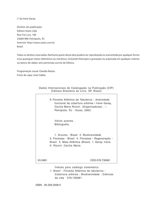© by Irene Garay
Direitos de publicação:
Editora Vozes Ltda
Rua Frei Luis, 100
25689-900 Petrópolis, RJ
Internet: http://www.vozes.com.br
Brasil
Todos os direitos reservados. Nenhuma parte desta obra poderá ser reproduzida ou transmitida por qualquer forma
e/ou quaisquer meios (eletrônico ou mecânico, incluindo fotocópia e gravação) ou arquivada em qualquer sistema
ou banco de dados sem permissão escrita da Editora.
Programação visual: Claudio Bastos
Fotos de capa: José Caldas
ISBN: 85.326.2938-5
A Floresta Atlântica de Tabuleiros : diversidade
funcional da cobertura arbórea / Irene Garay,
Cecília Maria Rizzini (Organizadores) . --
Petrópolis, RJ : Vozes, 2003.
Vários autores.
Bibliografia.
1. Árvores - Brasil 2. Biodiversidade
3. Florestas - Brasil 4. Florestas - Regeneração -
Brasil 5. Mata Atlântica (Brasil) I. Garay, Irene.
II. Rizzini, Cecília Maria.
03-5681 CDD-578.730981
Dados Internacionais de Catalogação na Publicação (CIP)
(Câmara Brasileira do Livro, SP, Brasil)
Índices para catálogo sistemático:
1. Brasil : Floresta Atlântica de tabuleiros :
Cobertura arbórea : Biodiversidade : Ciências
da vida 578.730981
 