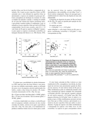 Diversidade Funcional em Floresta Atlântica 43
pecífico foliar com fins de facilitar a comparação de re-
sultados. Ele é igual ao peso específico foliar, ou PEF,
calculado com o valor dobrado da superfície foliar no
denominador e expresso em unidades de grama por dm2
.
Como conseqüência da introdução da constante 1/2, todas
as medidas são reduzidas a metade e a mudança de unidade
de cm2
para dm2
elimina dois dígitos geralmente nulos,
o que permite visualizar melhor as comparações. Logo, as
estimativas do peso específico foliar por meio do IE ficam
compreendidas, fora de raras exceções, entre 0,2 e 1. O
valor limite do IE igual ou superior a 0,60g/dm2
é propos-
to para separar as espécies consideradas esclerófilas em
formações florestais (De Sloover et al., 1965; Rizzini, 1976).
É evidente que a possibilidade de calcular distintamen-
te o PEF, tanto por meio das áreas foliares e seus pesos,
tal como nos trabalhos mencionados, quanto se utilizando
dos pesos secos de pequenas amostras padronizadas dos
limbos, conduz a duas formas de calcular o IE, respec-
tivamente denominados de IEs e IEp. Ou seja:
IEs = 1/2 peso seco foliar / área foliar (g/dm2
) = 50 PEF1
(g/dm2
);
IEp = 1/2 peso seco da amostra / área da amostra (g/dm2
) =
50 PEF2
(g/dm2
).
A extrema simplicidade em estimar a esclerofilia por
meio de pequenas unidades amostrais de área circular
extraídas dos limbos, autoriza rever qual a equivalência
entre IEs e IEp. Por outro lado, é de fundamental im-
portância estabelecer limites fixos de valores para as medi-
das do material foliar de espécies esclerófilas,
intermédiarias e não esclerófilas, ou com folhas “leves”, a
fim de realizar comparações. Diga-se de passagem que o
estabelecimento de valores fixos não dispensa de uma certa
arbitrariedade.
O diagrama de dispersão de pontos de IEp em função
de IEs (Fig. 29), pode ser ajustado pela equação da reta:
y = 0,798x + 0,041;
de maneira que para:
x = 0,60 g/dm2
⇒ y = 0,52 g/dm2
,
sendo 0,60g/dm2
o valor limite inferior de IEs para es-
pécies consideradas esclerófilas e 0,52 g/dm2
o valor
correspondente de IEp.
O valor limite calculado de IEp é inferior ao valor
estabelecido de IEs, conseqüência, sem dúvida, da elimi-
nação das nervuras mais proeminentes quando da obten-
ção das amostras. O valor inferior limite do IEs para as
folhas membranáceas pode ser estabelecido tomando como
base a morfologia das espécies estudadas. Ele corresponde
a 0,36g/dm2
para IEs o que equivale, segundo a equação
da reta teórica proposta, a 0,33 g/dm2
para IEp. Esta
pequena diferença de 0,03 g/dm2
entre os índices é es-
perada, já que as folhas membranáceas possuem nervuras
mais finas que as folhas coriáceas, aproximando as es-
timativas do peso específico foliar por ambos os proce-
dimentos. O grupo de espécies com folhas membranáceas
é denominado de espécies com folhas leves ou não
esclerófilas. As espécies às quais correspondem valores
v
y = - 0,0057 ln (x) + 0,0339
r = 0,85****
0,000
0,004
0,008
0,012
0,016
0 100 200 300 400
superfície específica foliar (cm2
/g)
pesoespecíficofoliara(g/cm
2
)
y = 0,80x + 0,04
r = 0,84****
0,0
0,2
0,4
0,6
0,8
1,0
0,0 0,2 0,4 0,6 0,8 1,0
índice de esclerofilia IEs (g/dm
2
)
índicedeesclerofiliaIEpa(g/dm
2
)
r = 0,179
O
0,000
0,004
0,008
0,012
0,016
0 50 100 150 200
área foliar (cm
2
)
pesoespecíficofoliara(g/cm2
)
Figura 29. Diagramas de dispersão de pontos
representando as relações entre os índices de
esclerofilia, IEs e IEp, e a superfície específica
foliar, a área foliar e o peso específico foliar PEF2
para espécies arbóreas de Floresta Atlântica de
Tabuleiros.
IEs: índice de esclerofilia com base no peso seco
foliar e na área foliar; IEp: índice de esclerofilia com
base no peso específico foliar de amostras
padronizadas PEF2
(ver texto).****: α<10-7
; 0: α>0,05.N=72.
 