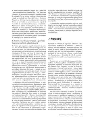Diversidade Funcional em Floresta Atlântica 53
de húmus em mull mesotrófico tropical para a Mata Alta
e mull oligotrófico tropical para a Mata Ciliar, sintetizam
a dinâmica da decomposição da matéria orgânica oriunda
da vegetação. Sob as mesmas condições climáticas gerais
e dada a similitude de Classe de Solo, o Argissolo
Amarelo, as diferenças na velocidade de decomposição
devem ser atribuídas ao caráter mixto com respeito à
esclerofilia da comunidade arbórea e a sua variabilidade.
Aportes mais pobres em nitrogênio e mais ricos em
compostos de difícil degradação ocasionam menores ve-
locidades de decomposição, um acúmulo orgânico super-
ficial e uma maior oligotrofia dos horizontes superficiais.
Em ambos os casos aqui sintetizados, o funcionamento e
a sustentabilidade do ecossistema depende estreitamente
da organização das populações arbóreas.
Asflorestassecundárias:amataapósaqueimaeo
fragmentointerferidopeloextrativismo
As “matas após a queima”, significado estrito de capo-
eira, não são um elemento dominante na região dos Ta-
buleiros Terciários; elas representam apenas vestígios da
utilização tradicional da terra dentro mesmo da floresta
limitada pelas Reservas cujo status de conservação não
remonta mais que a poucas décadas. No oposto, a flores-
ta foi amiúde interferida pela extração de madeira, atividade
que se perpetua nos dias atuais. Se no passado foi pri-
vilegiado o corte das madeiras de lei, inclusive utilizadas
com vistas ao desenvolvimento econômico do estado do
Espírito Santo e do País, progressivamente, os usos dos
remanescentes florestais acompanharam as atividades
econômicas da região, em particular, a agricultura e as
necessidades domésticas. Em teoria, a avaliação de capo-
eiras e de fragmentos interferidos por extração parece ser
um problema menor; na prática, esta avaliação é funda-
mental para a utilização sustentável dos recursos flores-
tais, notadamente porque os fragmentos submetidos a
extrativismo seletivo constituem, em geral, os únicos
restos acessíveis à população da floresta outrora existente.
Confrontado com os ecossistemas primários, as capo-
eiras diferem essencialmente no seu funcionamento pelas
velocidades menores de decomposição da matéria orgâni-
ca do solo, o que não pode ser explicado pelas diferen-
ças dos grupos funcionais da cobertura arbórea. Pelo con-
trário, a esclerofilia e os conteúdos médios de nitrogênio
são similares à Mata Alta. Neste sentido, os efeitos da
intervenção antrópica sobre a dinâmica da decomposição
são contrastantes nos dois tipos de capoeira. Uma prová-
vel lixiviação de nutrientes foi ocasionada pela queimada
de sorte que ainda atualmente, o solo é relativamente
oligotrófico. Na floresta que sofreu extração seletiva,
existe acúmulo de matéria orgânica e nutrientes nos ho-
rizontes de superfície, resultado sem dúvida da alteração
direta do solo e do acúmulo de galhos mortos e cipôs.
Em ambos os casos, os restos foliares e os galhos ficam
acumulados sobre os horizontes pedológicos devido sem
dúvida à lenta decomposição do material vegetal que é de
15 a 16 meses no lugar de nove para a Mata Alta (Fig.
32). As alterações ocasionadas há cinqüenta anos perdu-
ram tanto na organização da comunidade arbórea e sua
diversidade funcional que no funcionamento do subsistema
decompositor.
O conjunto dos resultados possibilita avaliar as modi-
ficações da diversidade funcional ocasionadas pela utili-
zação dos recursos florestais nos remanescentes, eviden-
ciando a necessidade de se elaborar respostas adequadas
de manejo florestal junto aos diferentes segmentos da co-
munidade local.
7. Nofuturo
Recortado no horizonte da Região dos Tabuleiros, o ma-
ciço florestal das Reservas de Sooretama e Linhares re-
presenta mais uma lembrança dos tempos passados, que
guarda de maneira velada os mistérios da vida de árvores
e animais, que uma real riqueza destinada a melhorar a
qualidade da vida da presente e futuras gerações huma-
nas. No quotidiano, a diversidade da vida dá as costas à
considerável diversidade social e cultural que rodeia a
Floresta.
Portanto, entre as terras cultivadas reaparecem vestígios
da Terra dos Animais da Mata sob a forma de numerosos
e pequenos fragmentos disseminados na paisagem. São
os remanescentes florestais sujeitos a atividades
extrativistas. A Floresta bravia persiste e oferece ainda
diferentes recursos aos agricultores e à comunidade porém
com risco de serem esgotados. Avaliar a intensidade destes
impactos e propor alternativas de recuperação e restauração
florestal torna-se premente não somente para conservar a
floresta mas também para facilitar uma partilha eqüitativa
dos benefícios dos recursos biológicos às comunidades
locais e a melhora efetiva da qualidade de vida. Nesta
perspectiva, novas tecnologias de avaliação da
biodiversidade dos remanescentes e os avanços no
conhecimento da floresta primária representam uma
contribuição frente à necessária economia de recursos
humanos e materiais.
Em outra esfera, os Homens da Floresta que sobrevi-
veram às drásticas mudanças sociais e econômicas da
região possuem os segredos que a natureza foi entregan-
do a seus antepassados. A elaboração científica do conhe-
cimento encontra seu lugar enlaçada ao saber tradicional
e as expectativas sócio-culturais da região. No cruzamen-
to das dimensões biológicas e humanas da biodiversidade,
o patrimônio da região dos Tabuleiros Terciários neces-
sita com urgência ser preservado. Ele vai ao encontro da
vocação florestal e agrícola do Norte do Espírito Santo
e ao desejado processo de Desenvolvimento Sustentável.
 