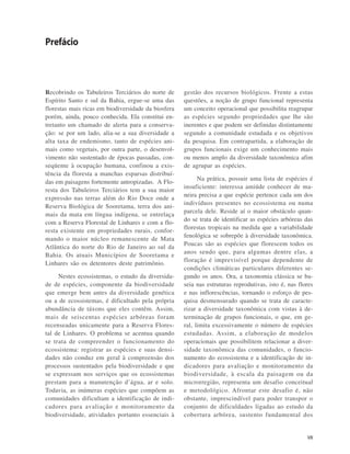 VII
Recobrindo os Tabuleiros Terciários do norte de
Espírito Santo e sul da Bahia, ergue-se uma das
florestas mais ricas em biodiversidade da biosfera
porém, ainda, pouco conhecida. Ela constitui en-
tretanto um chamado de alerta para a conserva-
ção: se por um lado, alia-se a sua diversidade a
alta taxa de endemismo, tanto de espécies ani-
mais como vegetais, por outra parte, o desenvol-
vimento não sustentado de épocas passadas, con-
seqüente à ocupação humana, confinou a exis-
tência da floresta a manchas esparsas distribuí-
das em paisagens fortemente antropizadas. A Flo-
resta dos Tabuleiros Terciários tem a sua maior
expressão nas terras além do Rio Doce onde a
Reserva Biológica de Sooretama, terra dos ani-
mais da mata em língua indígena, se entrelaça
com a Reserva Florestal de Linhares e com a flo-
resta existente em propriedades rurais, confor-
mando o maior núcleo remanescente de Mata
Atlântica do norte do Rio de Janeiro ao sul da
Bahia. Os atuais Municípios de Sooretama e
Linhares são os detentores deste patrimônio.
Nestes ecossistemas, o estudo da diversida-
de de espécies, componente da biodiversidade
que emerge bem antes da diversidade genética
ou a de ecossistemas, é dificultado pela própria
abundância de táxons que eles contêm. Assim,
mais de seiscentas espécies arbóreas foram
recenseadas unicamente para a Reserva Flores-
tal de Linhares. O problema se acentua quando
se trata de compreender o funcionamento do
ecossistema: registrar as espécies e suas densi-
dades não conduz em geral à compreensão dos
processos sustentados pela biodiversidade e que
se expressam nos serviços que os ecossistemas
prestam para a manutenção d’água, ar e solo.
Todavia, as inúmeras espécies que compõem as
comunidades dificultam a identificação de indi-
cadores para avaliação e monitoramento da
biodiversidade, atividades portanto essenciais à
gestão dos recursos biológicos. Frente a estas
questões, a noção de grupo funcional representa
um conceito operacional que possibilita reagrupar
as espécies segundo propriedades que lhe são
inerentes e que podem ser definidas distintamente
segundo a comunidade estudada e os objetivos
da pesquisa. Em contrapartida, a elaboração de
grupos funcionais exige um conhecimento mais
ou menos amplo da diversidade taxonômica afim
de agrupar as espécies.
Na prática, possuir uma lista de espécies é
insuficiente: interessa amiúde conhecer de ma-
neira precisa a que espécie pertence cada um dos
indivíduos presentes no ecossistema ou numa
parcela dele. Reside aí o maior obstáculo quan-
do se trata de identificar as espécies arbóreas das
florestas tropicais na medida que a variabilidade
fenológica se sobrepõe à diversidade taxonômica.
Poucas são as espécies que florescem todos os
anos sendo que, para algumas dentre elas, a
floração é imprevisível porque dependente de
condições climáticas particulares diferentes se-
gundo os anos. Ora, a taxonomia clássica se ba-
seia nas estruturas reprodutivas, isto é, nas flores
e nas inflorescências, tornando o esforço de pes-
quisa desmensurado quando se trata de caracte-
rizar a diversidade taxonômica com vistas à de-
terminação de grupos funcionais, o que, em ge-
ral, limita excessivamente o número de espécies
estudadas. Assim, a elaboração de modelos
operacionais que possibilitem relacionar a diver-
sidade taxonômica das comunidades, o funcio-
namento do ecossistema e a identificação de in-
dicadores para avaliação e monitoramento da
biodiversidade, à escala da paisagem ou da
microrregião, representa um desafio conceitual
e metodológico. Afrontar este desafio é, não
obstante, imprescindível para poder transpor o
conjunto de dificuldades ligadas ao estudo da
cobertura arbórea, sustento fundamental dos
Prefácio
 
