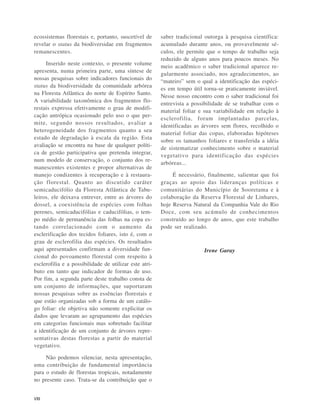 VIII
ecossistemas florestais e, portanto, suscetível de
revelar o status da biodiversidae em fragmentos
remanescentes.
Inserido neste contexto, o presente volume
apresenta, numa primeira parte, uma síntese de
nossas pesquisas sobre indicadores funcionais do
status da biodiversidade da comunidade arbórea
na Floresta Atlântica do norte de Espírito Santo.
A variabilidade taxonômica dos fragmentos flo-
restais expressa efetivamente o grau de modifi-
cação antrópica ocasionado pelo uso o que per-
mite, segundo nossos resultados, avaliar a
heterogeneidade dos fragmentos quanto a seu
estado de degradação à escala da região. Esta
avaliação se encontra na base de qualquer políti-
ca de gestão participativa que pretenda integrar,
num modelo de conservação, o conjunto dos re-
manescentes existentes e propor alternativas de
manejo condizentes à recuperação e à restaura-
ção florestal. Quanto ao discutido caráter
semicaducifólio da Floresta Atlântica de Tabu-
leiros, ele deixava entrever, entre as árvores do
dossel, a coexistência de espécies com folhas
perenes, semicaducifólias e caducifólias, o tem-
po médio de permanência das folhas na copa es-
tando correlacionado com o aumento da
esclerificação dos tecidos foliares, isto é, com o
grau de esclerofilia das espécies. Os resultados
aqui apresentados confirmam a diversidade fun-
cional do povoamento florestal com respeito à
esclerofilia e a possibilidade de utilizar este atri-
buto em tanto que indicador de formas de uso.
Por fim, a segunda parte deste trabalho consta de
um conjunto de informações, que suportaram
nossas pesquisas sobre as essências florestais e
que estão organizadas sob a forma de um catálo-
go foliar: ele objetiva não somente explicitar os
dados que levaram ao agrupamento das espécies
em categorias funcionais mas sobretudo facilitar
a identificação de um conjunto de árvores repre-
sentativas destas florestas a partir do material
vegetativo.
Não podemos silenciar, nesta apresentação,
uma contribuição de fundamental importância
para o estudo de florestas tropicais, notadamente
no presente caso. Trata-se da contribuição que o
saber tradicional outorga à pesquisa científica:
acumulado durante anos, ou provavelmente sé-
culos, ele permite que o tempo de trabalho seja
reduzido de alguns anos para poucos meses. No
meio acadêmico o saber tradicional aparece re-
gularmente associado, nos agradecimentos, ao
“mateiro” sem o qual a identificação das espéci-
es em tempo útil torna-se praticamente inviável.
Nesse nosso encontro com o saber tradicional foi
entrevista a possibilidade de se trabalhar com o
material foliar e sua variabilidade em relação à
esclerofilia, foram implantadas parcelas,
identificadas as árvores sem flores, recolhido o
material foliar das copas, elaboradas hipóteses
sobre os tamanhos foliares e transferida a idéia
de sistematizar conhecimento sobre o material
vegetativo para identificação das espécies
arbóreas...
É necessário, finalmente, salientar que foi
graças ao apoio das lideranças políticas e
comunitárias do Município de Sooretama e à
colaboração da Reserva Florestal de Linhares,
hoje Reserva Natural da Companhia Vale do Rio
Doce, com seu acúmulo de conhecimentos
construído ao longo de anos, que este trabalho
pode ser realizado.
Irene Garay
 
