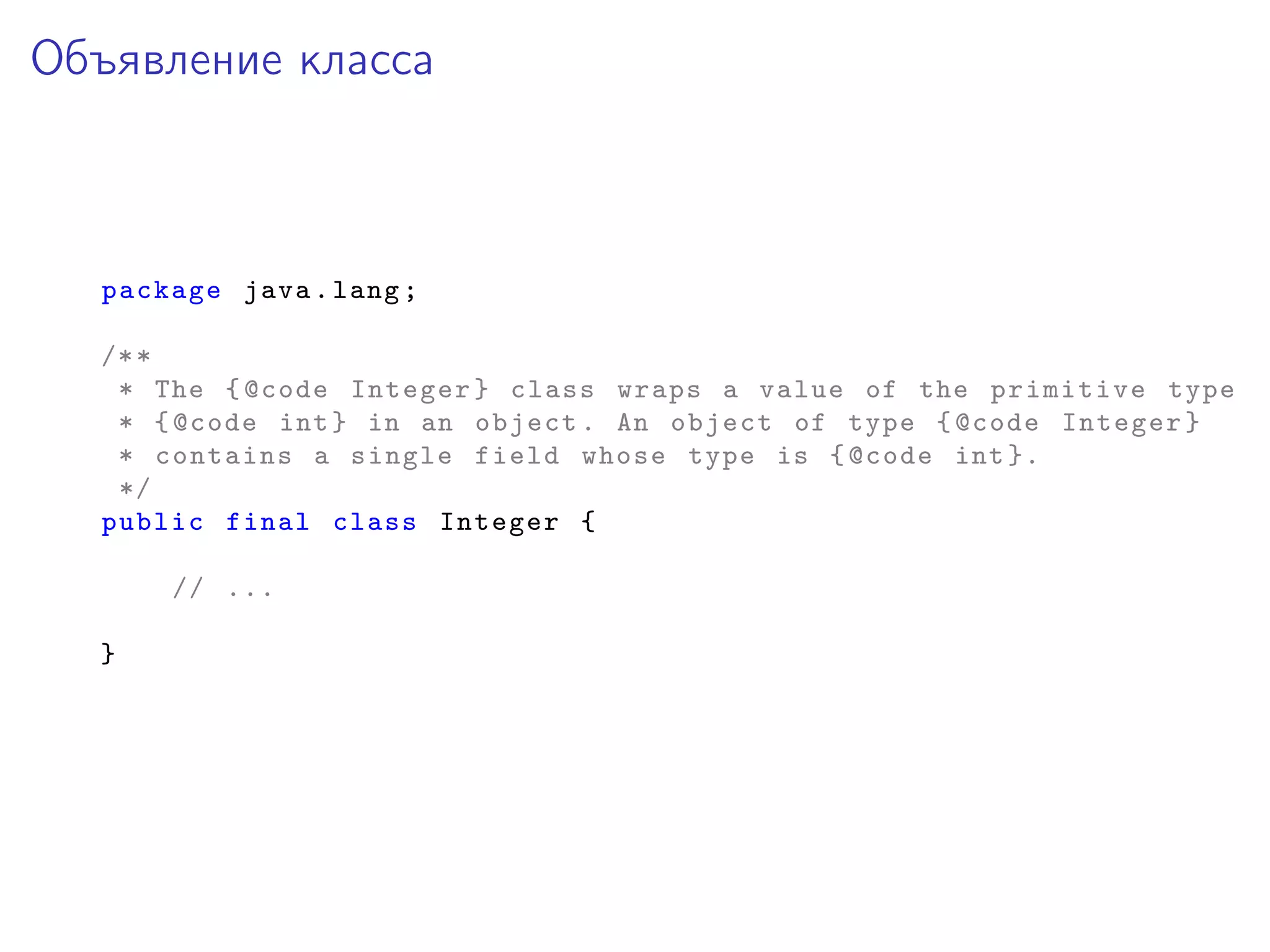 Объявление класса
package java.lang;
/**
* The {@code Integer} class wraps a value of the primitive type
* {@code int} in an object. An object of type {@code Integer}
* contains a single field whose type is {@code int }.
*/
public final class Integer {
// ...
}
 