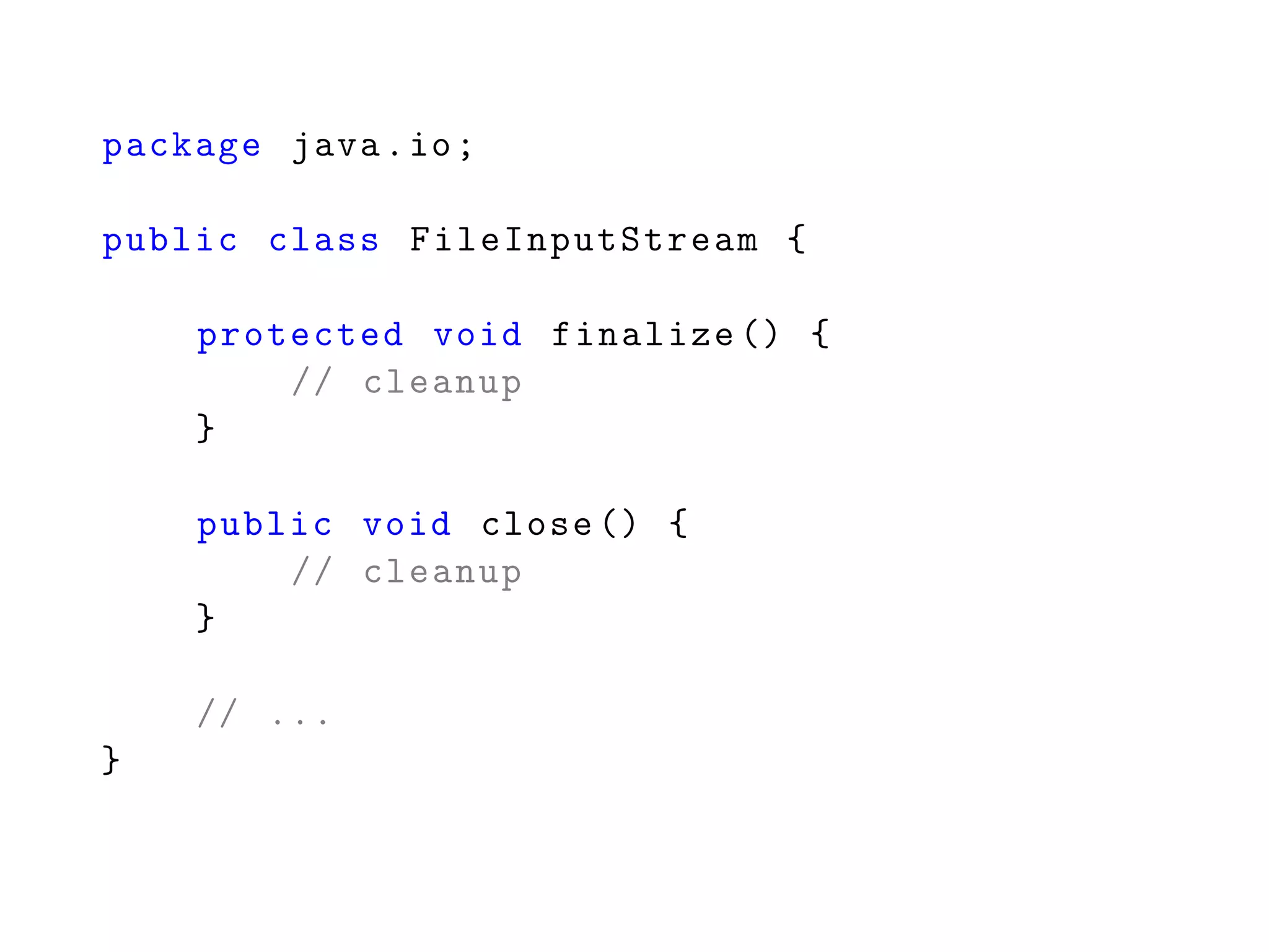 package java.io;
public class FileInputStream {
protected void finalize () {
// cleanup
}
public void close () {
// cleanup
}
// ...
}
 