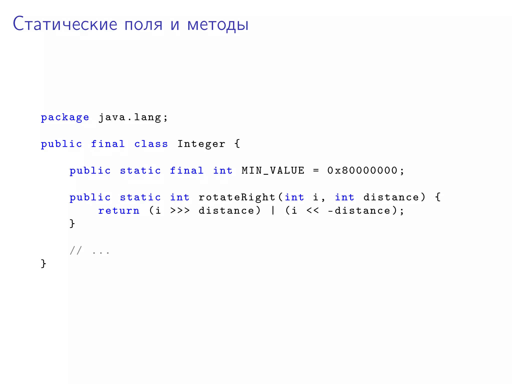 Статические поля и методы
package java.lang;
public final class Integer {
public static final int MIN_VALUE = 0x80000000;
public static int rotateRight (int i, int distance) {
return (i >>> distance) | (i << -distance );
}
// ...
}
 