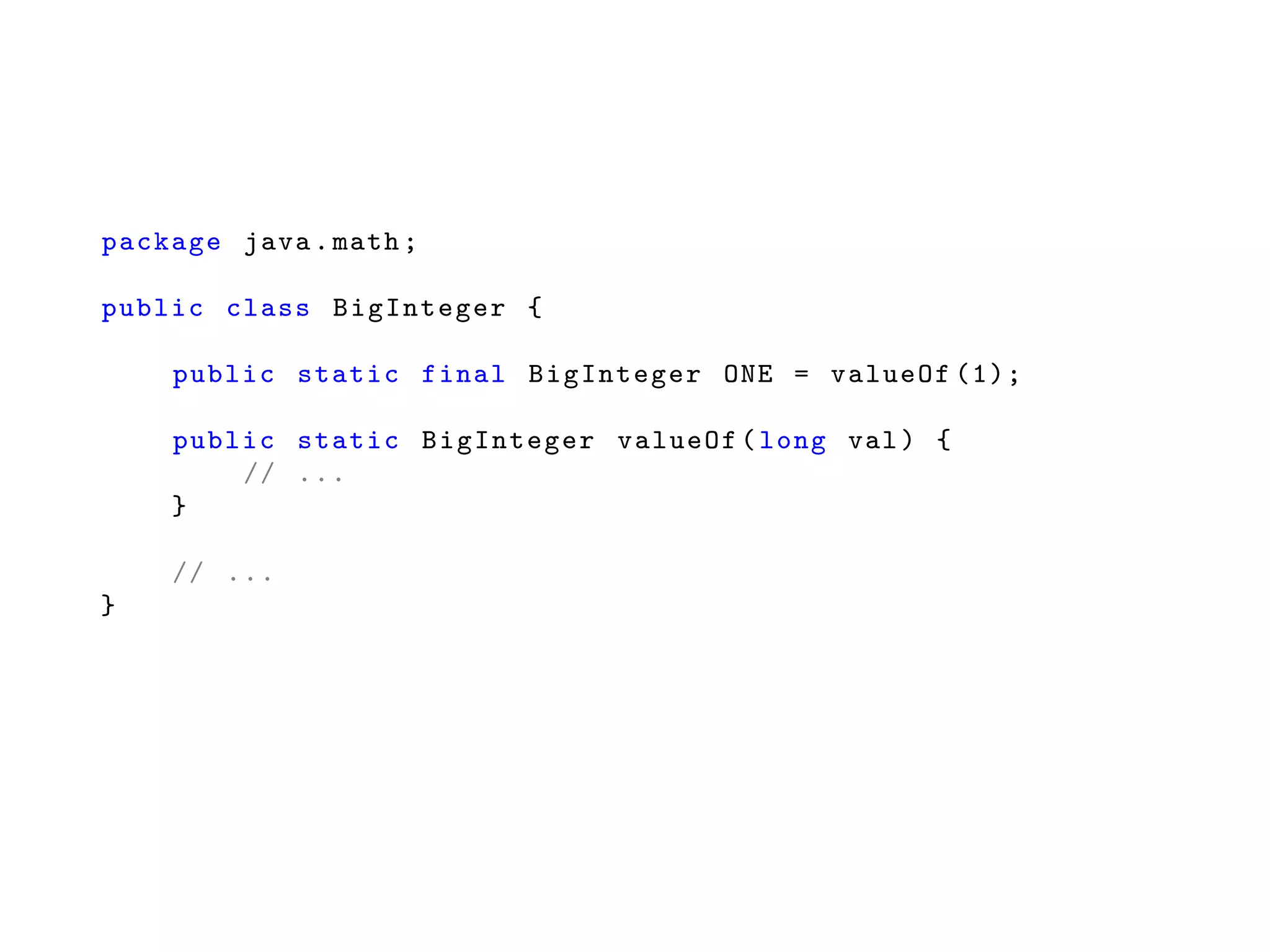 package java.math;
public class BigInteger {
public static final BigInteger ONE = valueOf (1);
public static BigInteger valueOf(long val) {
// ...
}
// ...
}
 