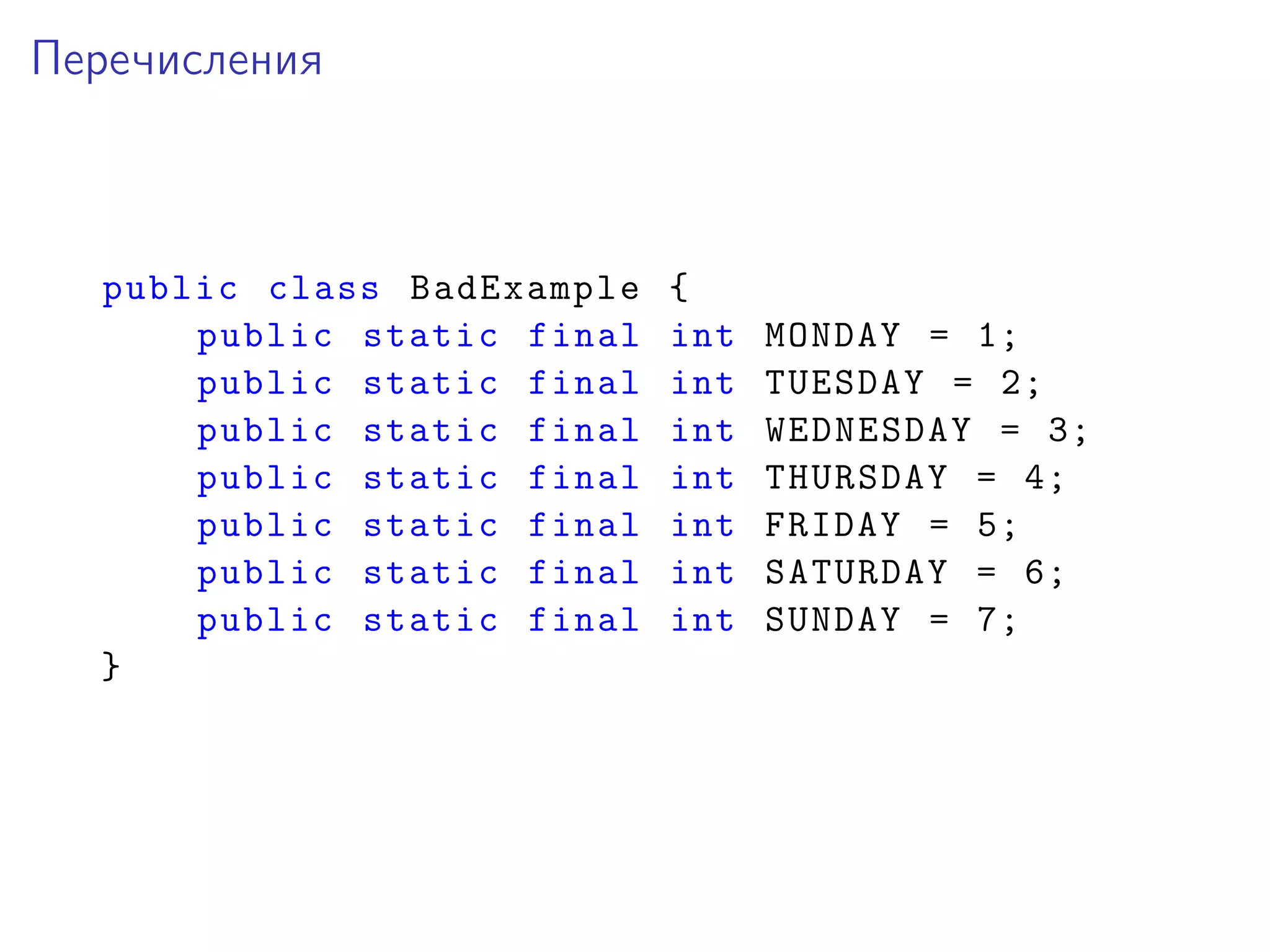 Перечисления
public class BadExample {
public static final int MONDAY = 1;
public static final int TUESDAY = 2;
public static final int WEDNESDAY = 3;
public static final int THURSDAY = 4;
public static final int FRIDAY = 5;
public static final int SATURDAY = 6;
public static final int SUNDAY = 7;
}
 