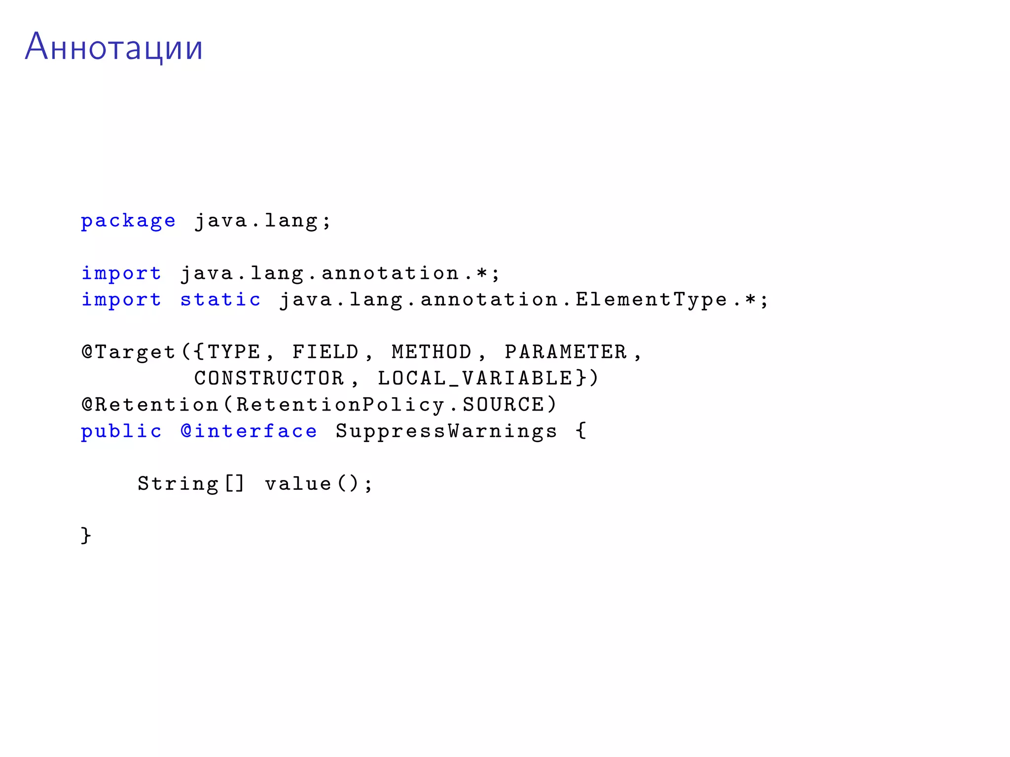 Аннотации
package java.lang;
import java.lang.annotation .*;
import static java.lang.annotation.ElementType .*;
@Target ({TYPE , FIELD , METHOD , PARAMETER ,
CONSTRUCTOR , LOCAL_VARIABLE })
@Retention( RetentionPolicy .SOURCE)
public @interface SuppressWarnings {
String [] value ();
}
 