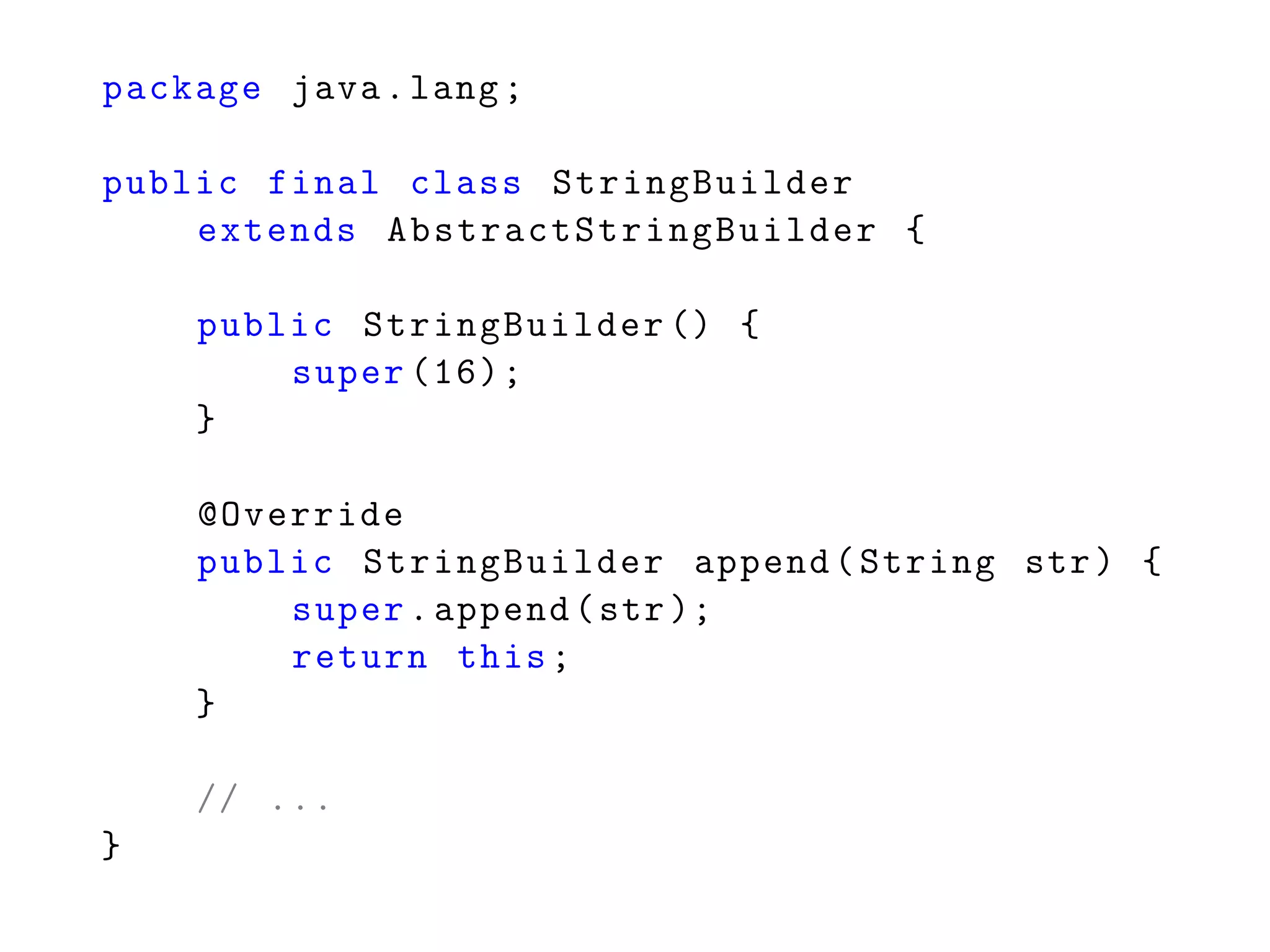 package java.lang;
public final class StringBuilder
extends AbstractStringBuilder {
public StringBuilder () {
super (16);
}
@Override
public StringBuilder append(String str) {
super.append(str);
return this;
}
// ...
}
 