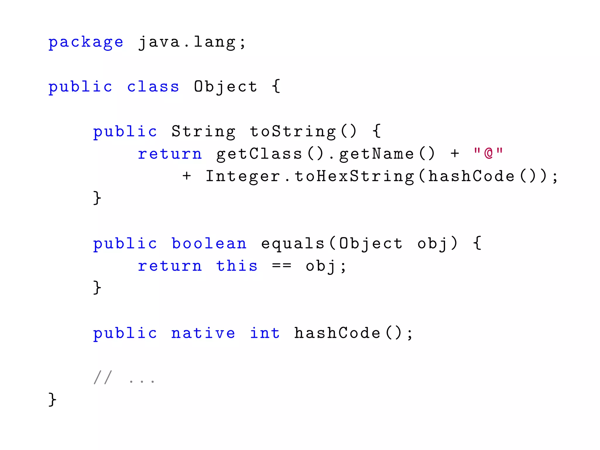 package java.lang;
public class Object {
public String toString () {
return getClass (). getName () + "@"
+ Integer.toHexString(hashCode ());
}
public boolean equals(Object obj) {
return this == obj;
}
public native int hashCode ();
// ...
}
 