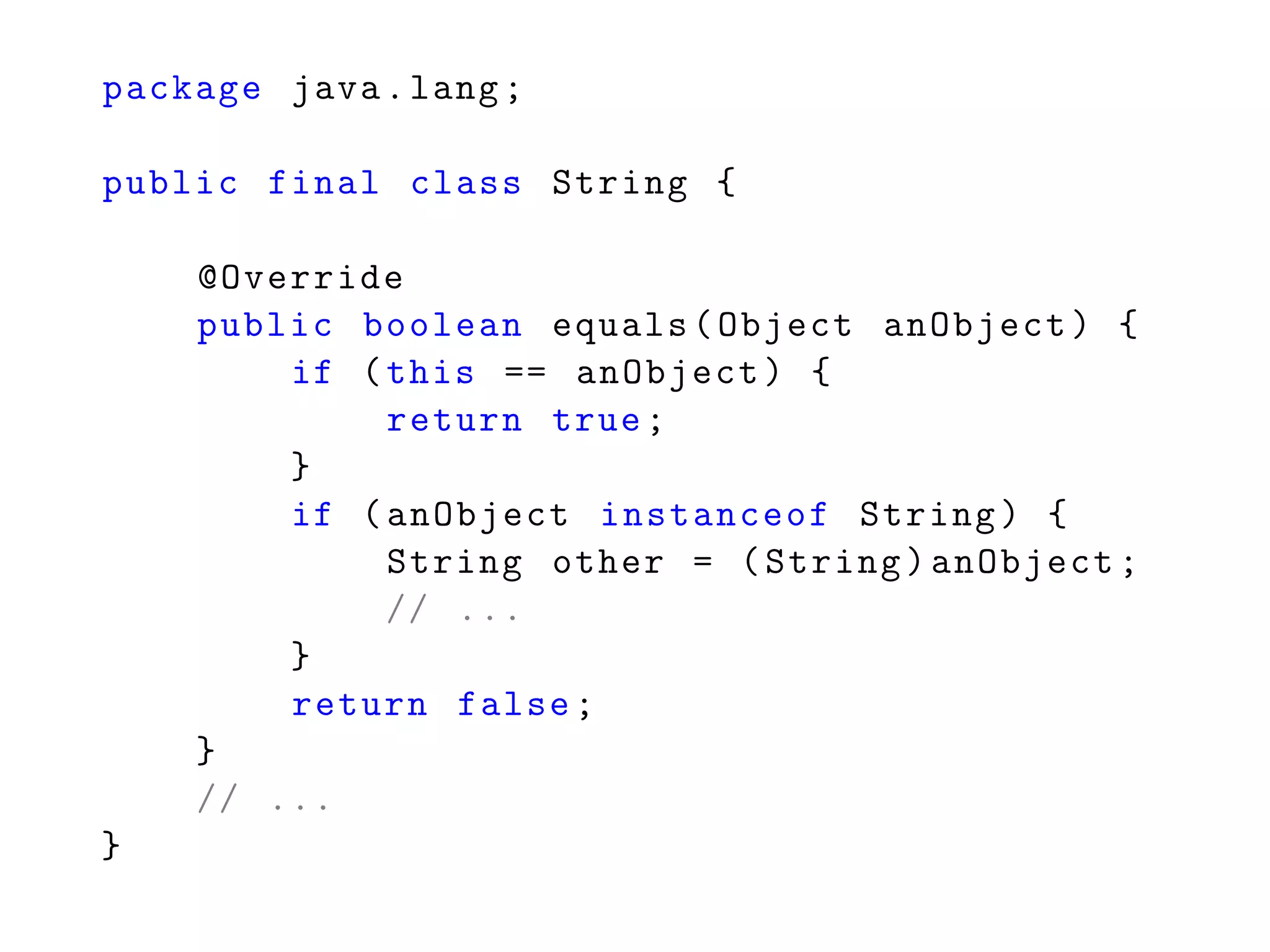 package java.lang;
public final class String {
@Override
public boolean equals(Object anObject) {
if (this == anObject) {
return true;
}
if (anObject instanceof String) {
String other = (String)anObject;
// ...
}
return false;
}
// ...
}
 
