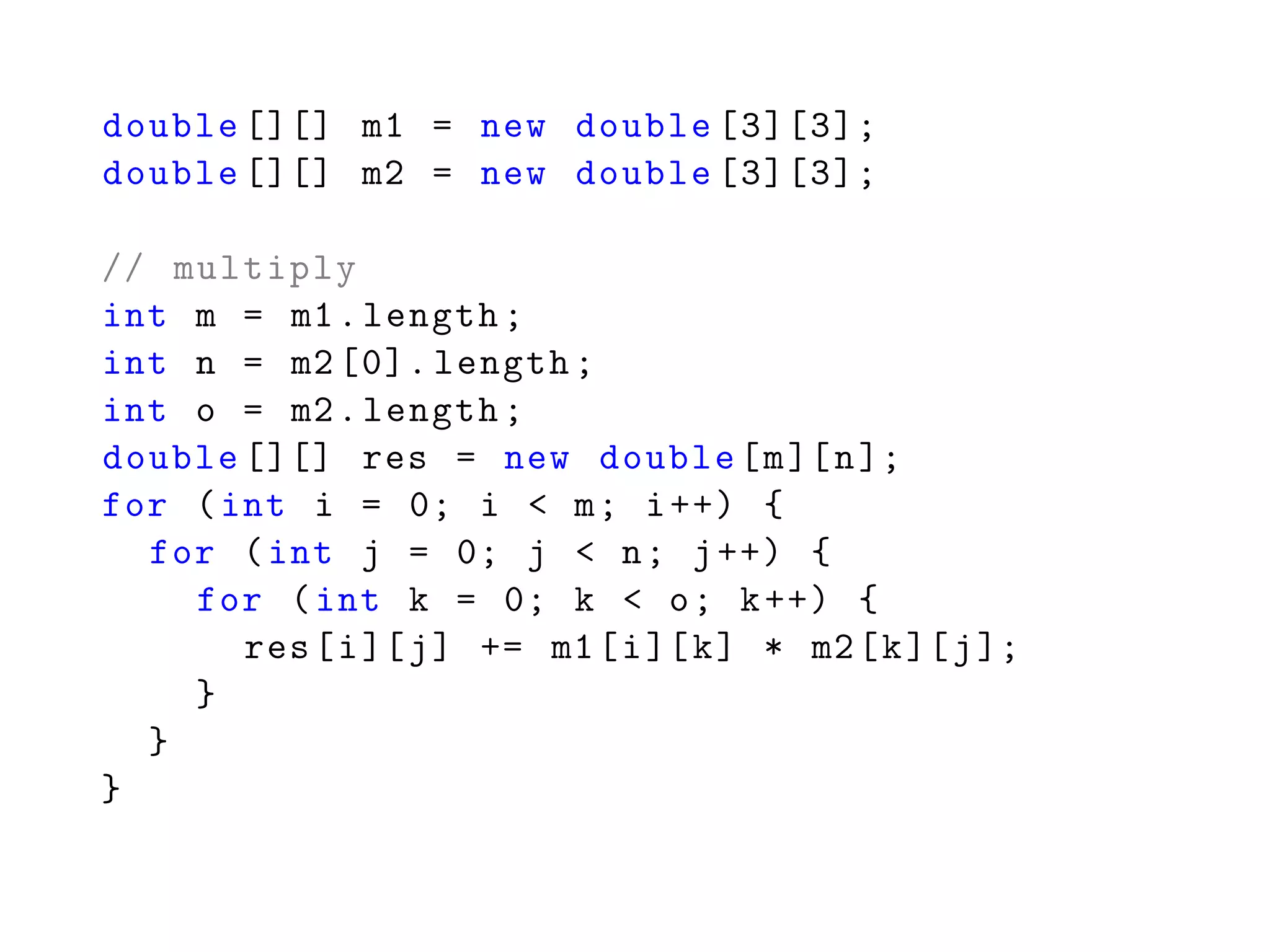 double [][] m1 = new double [3][3];
double [][] m2 = new double [3][3];
// multiply
int m = m1.length;
int n = m2 [0]. length;
int o = m2.length;
double [][] res = new double[m][n];
for (int i = 0; i < m; i++) {
for (int j = 0; j < n; j++) {
for (int k = 0; k < o; k++) {
res[i][j] += m1[i][k] * m2[k][j];
}
}
}
 