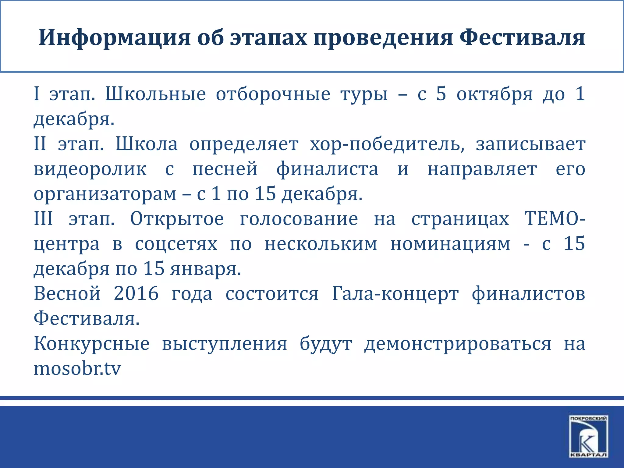Информация об этапах проведения Фестиваля
I этап. Школьные отборочные туры – с 5 октября до 1
декабря.
II этап. Школа определяет хор-победитель, записывает
видеоролик с песней финалиста и направляет его
организаторам – с 1 по 15 декабря.
III этап. Открытое голосование на страницах ТЕМО-
центра в соцсетях по нескольким номинациям - с 15
декабря по 15 января.
Весной 2016 года состоится Гала-концерт финалистов
Фестиваля.
Конкурсные выступления будут демонстрироваться на
mosobr.tv
 