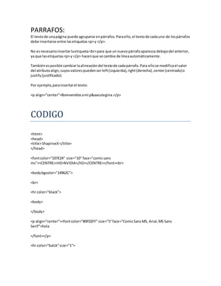PARRAFOS:
El textode unapágina puede agruparse enpárrafos.Paraello,el textode cadauno de lospárrafos
debe insertarse entre lasetiquetas<p>y </p>.
No esnecesarioinsertarlaetiqueta<br>para que unnuevopárrafoaparezca debajodel anterior,
ya que lasetiquetas<p>y </p> hacenque se cambie de líneaautomáticamente.
Tambiénesposible cambiarlaalineacióndel textode cadapárrafo.Para ellose modificael valor
del atributoalign,cuyosvalorespuedenserleft(izquierda),right(derecha),center(centrado)o
justify(justificado).
Por ejemplo,parainsertarel texto:
<p align="center">Bienvenidosami p&aacutegina.</p>
CODIGO
<html>
<head>
<title>ShapiroxX</title>
</head>
<fontcolor="107E24" size="10" face="comicsans
ms"><CENTRE><H2>NVIDIA</H2></CENTRE></font><br>
<bodybgcolor="14962C">
<br>
<hr color="black">
<body>
</body>
<p align="center"><fontcolor="#0F02FF"size="5"face="ComicSansMS, Arial,MS Sans
Serif">hola
</font></p>
<hr color="balck"size="1">
 