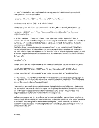 <p class="presentacion">estapaginawebestaacargo de davidstevenmuñozosuna-david
santiagomuñozbohorquez903<br>
<fontcolor="blue"size="10"face="ComicSansMS">Nvidia</font>
<fontcolor="red"size="8"face="Arial">gforce</font>
<fontcolor="purple"size="6"face="ComicSansMS,Arial,MS Sans Serif">gt630</font></p>
<fontcolor="#993366" size="4"face="ComicSansMS, Arial,MS Sans Serif">welcometo
<b>NviDia</b></font>
<P ALIGN="CENTRE"COLOR="RED" FACE="COMIC SANSMS" SIZE="5">Multiplicapor4 el
rendimientode tuPCcon la tecnologíaavanzadade losgráficosdedicadosNVIDIA GeForce GT 630
Multiplicapor4 el rendimientode tuPCcon latecnologíaavanzadade losgráficosdedicados
NVIDIA GeForce GT 6301
Diseñadosdesde el principioparaejecutarjuegosDirectX11con el realismode NVIDIA PhysX.
Disfrutade juegosde PCtan popularescomoDiablo3 tal y comosus creadoreslosimaginaron,
con unosefectosespecialesasombrososyunincreíble nivel de detalle.LoscontroladoresGeForce
de NVIDIA proporcionanoptimizacionescontinuasdel rendimientodurante todalavidaútil de tu
GeForce.</P>
<hr color="red">
<fontALIGN="CENTRE" color="GREEN"size="10" face="ComicSansMS"><B>Nvidia</B></font>
<fontALIGN="CENTRE" color="GREEN"size="6"face="ComicSansMS">GFORCE</font>
<fontALIGN="CENTRE" color="GREEN"size="10" face="ComicSans MS">TITAN X</font>
<P FACE="ARIAL"SIZE="5" ALIGN="CENTRE">Permite enviarenstreaminglosmejoresjuegosde
PCsequipadosconGeForce GTX a dispositivosportátilescomoNVIDIA SHIELD™ atodavelocidad,
sinretardosy con la máximafluidezde imagen
Esta novedosatecnologíapermitealosjugadoresllevarel rendimientodel PChastael extremo
con ajustesmásprecisos.Se encargade vigilarel trabajode procesamientode formainteligente
con controlesavanzados,comolosde temperaturade laGPU, overclockingyvoltaje,para
asegurarse de que laGPU funcionaráal máximode sucapacidad.
Nada esmás molestoque verlasimágenesde juegoentrecortadasyfragmentadas.Loprimero
ocurre cuandolasfrecuenciasde cuadroson bajasy losegundocuandosonaltas.VSyncadaptable
esuna forma másinteligente de renderizaresasimágenes.Cuandosubenlasfrecuenciasde
cuadro,VSyncse activapara evitarla fragmentación.Cuandobajan,se desactivaparareducirel
entrecortamiento.</P>
</html>
 