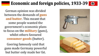 German opinion was divided
between the demands of guns
and butter. This meant that
some people wanted the
government’s economic plans
to focus on the military (guns),
whilst others favoured
consumer goods (butter).
Goering famously said that
guns made Germany powerful
but butter only made her fat.
 