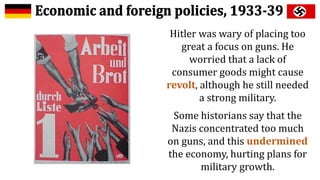 Hitler was wary of placing too
great a focus on guns. He
worried that a lack of
consumer goods might cause
revolt, although he still needed
a strong military.
Some historians say that the
Nazis concentrated too much
on guns, and this undermined
the economy, hurting plans for
military growth.
 
