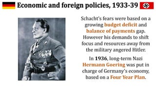 Schacht’s fears were based on a
growing budget deficit and
balance of payments gap.
However his demands to shift
focus and resources away from
the military angered Hitler.
In 1936, long-term Nazi
Hermann Goering was put in
charge of Germany’s economy,
based on a Four Year Plan.
 