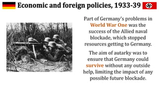Part of Germany’s problems in
World War One was the
success of the Allied naval
blockade, which stopped
resources getting to Germany.
The aim of autarky was to
ensure that Germany could
survive without any outside
help, limiting the impact of any
possible future blockade.
 