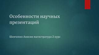 Особенности научных
презентаций
Шевченко Анисия магистратура 2 курс
 
