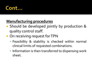 Manufacturing procedures
 Should be developed jointly by production &
quality control staff.
 On receiving request forTPN
 Feasibility & stability is checked within normal
clinical limits of requested combinations.
 Information is then transferred to dispensing work
sheet.
 