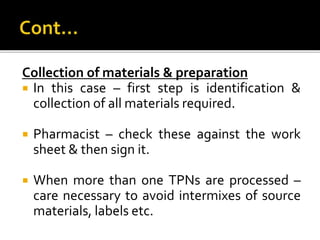 Collection of materials & preparation
 In this case – first step is identification &
collection of all materials required.
 Pharmacist – check these against the work
sheet & then sign it.
 When more than one TPNs are processed –
care necessary to avoid intermixes of source
materials, labels etc.
 