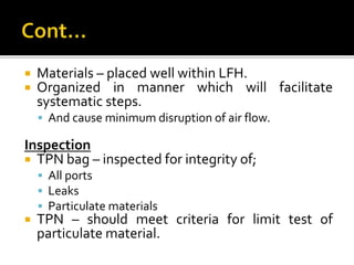  Materials – placed well within LFH.
 Organized in manner which will facilitate
systematic steps.
 And cause minimum disruption of air flow.
Inspection
 TPN bag – inspected for integrity of;
 All ports
 Leaks
 Particulate materials
 TPN – should meet criteria for limit test of
particulate material.
 