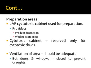 Preparation areas
 LAF cyctotoxic cabinet used for preparation.
 Provides;
▪ Product protection
▪ Worker protection
 Cytotoxic cabinet – reserved only for
cytotoxic drugs.
 Ventilation of area – should be adequate.
 But doors & windows – closed to prevent
draughts.
 