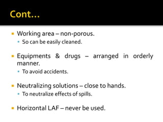  Working area – non-porous.
 So can be easily cleaned.
 Equipments & drugs – arranged in orderly
manner.
 To avoid accidents.
 Neutralizing solutions – close to hands.
 To neutralize effects of spills.
 Horizontal LAF – never be used.
 