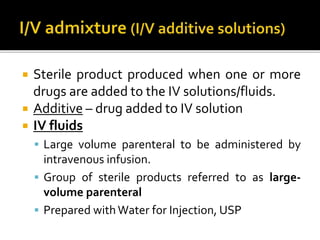  Sterile product produced when one or more
drugs are added to the IV solutions/fluids.
 Additive – drug added to IV solution
 IV fluids
 Large volume parenteral to be administered by
intravenous infusion.
 Group of sterile products referred to as large-
volume parenteral
 Prepared withWater for Injection, USP
 