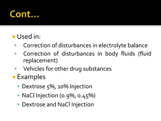  Used in:
 Correction of disturbances in electrolyte balance
 Correction of disturbances in body fluids (fluid
replacement)
 Vehicles for other drug substances
 Examples
 Dextrose 5%, 10% Injection
 NaCl Injection (0.9%, 0.45%)
 Dextrose and NaCl Injection
 