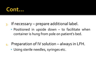 3. If necessary – prepare additional label.
 Positioned in upside down – to facilitate when
container is hung from pole on patient’s bed.
4. Preparation of IV solution – always in LFH.
 Using sterile needles, syringes etc.
 