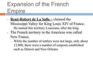 Expansion of the French
Empire
 René-Robert de La Salle – claimed the
Mississippi Valley for King Louis XIV of France.
o He named this territory Louisiana, after the king.
 The French territory in the Americas was called
New France.
o While the number of settlers were not large, only about
12,000, there were a number of outposts established
such as Detroit and New Orleans
 