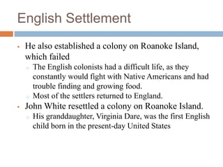 English Settlement
 He also established a colony on Roanoke Island,
which failed
o The English colonists had a difficult life, as they
constantly would fight with Native Americans and had
trouble finding and growing food.
o Most of the settlers returned to England.
 John White resettled a colony on Roanoke Island.
o His granddaughter, Virginia Dare, was the first English
child born in the present-day United States
 