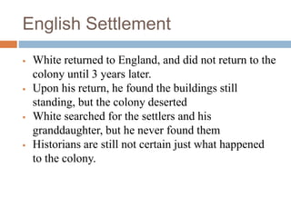 English Settlement
 White returned to England, and did not return to the
colony until 3 years later.
 Upon his return, he found the buildings still
standing, but the colony deserted
 White searched for the settlers and his
granddaughter, but he never found them
 Historians are still not certain just what happened
to the colony.
 