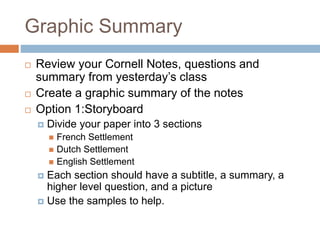 Graphic Summary
 Review your Cornell Notes, questions and
summary from yesterday’s class
 Create a graphic summary of the notes
 Option 1:Storyboard
 Divide your paper into 3 sections
 French Settlement
 Dutch Settlement
 English Settlement
 Each section should have a subtitle, a summary, a
higher level question, and a picture
 Use the samples to help.
 