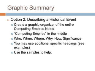 Graphic Summary
 Option 2: Describing a Historical Event
 Create a graphic organizer of the entire
Competing Empires Notes
 “Competing Empires” in the middle
 Who, When, Where, Why, How, Significance
 You may use additional specific headings (see
examples)
 Use the samples to help.
 