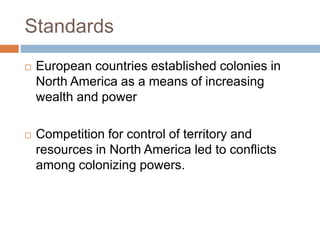 Standards
 European countries established colonies in
North America as a means of increasing
wealth and power
 Competition for control of territory and
resources in North America led to conflicts
among colonizing powers.
 